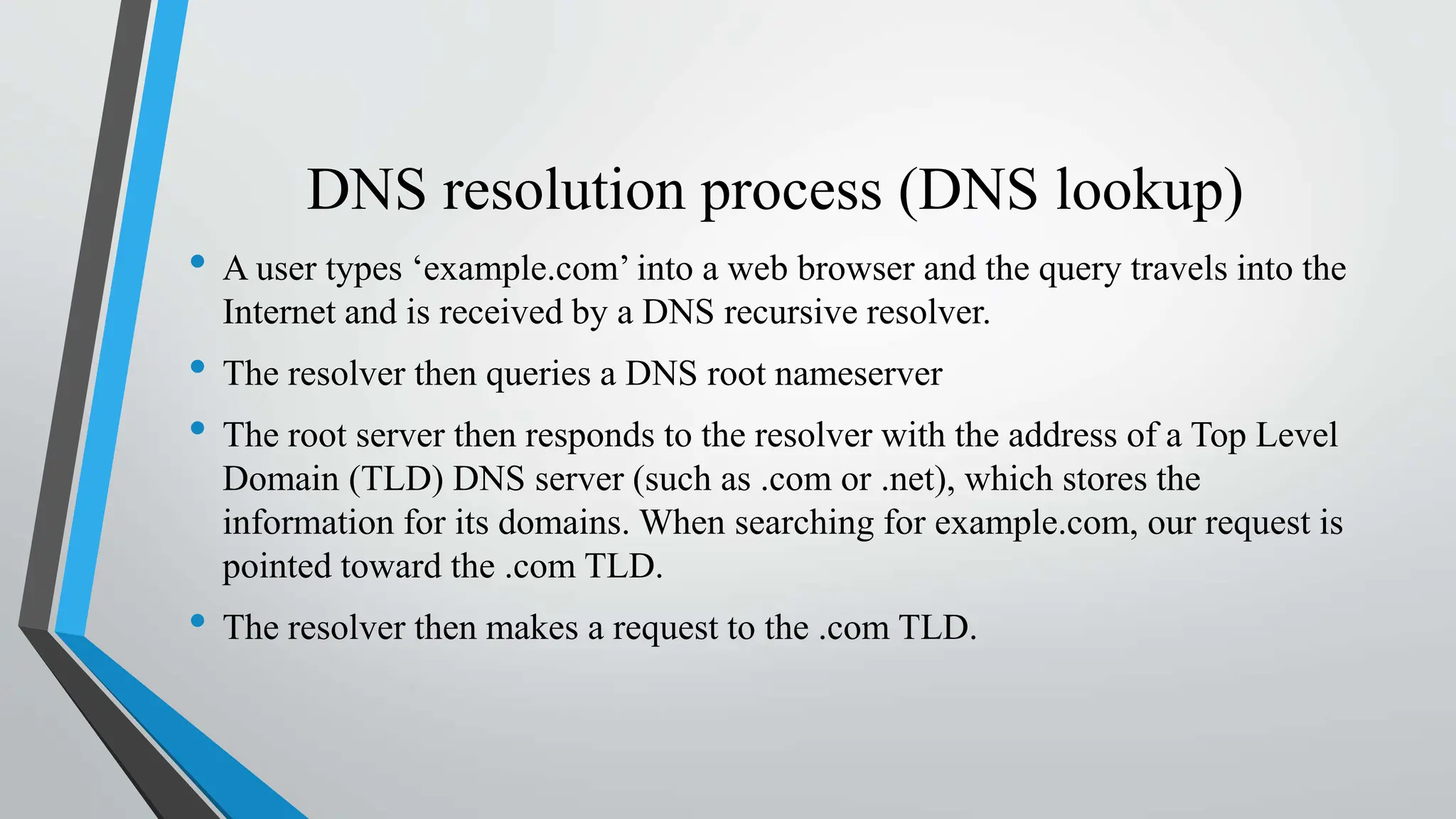 DNS resolution process (DNS lookup)
• A user types ‘example.com’ into a web browser and the query travels into the
Internet and is received by a DNS recursive resolver.
• The resolver then queries a DNS root nameserver
• The root server then responds to the resolver with the address of a Top Level
Domain (TLD) DNS server (such as .com or .net), which stores the
information for its domains. When searching for example.com, our request is
pointed toward the .com TLD.
• The resolver then makes a request to the .com TLD.
 