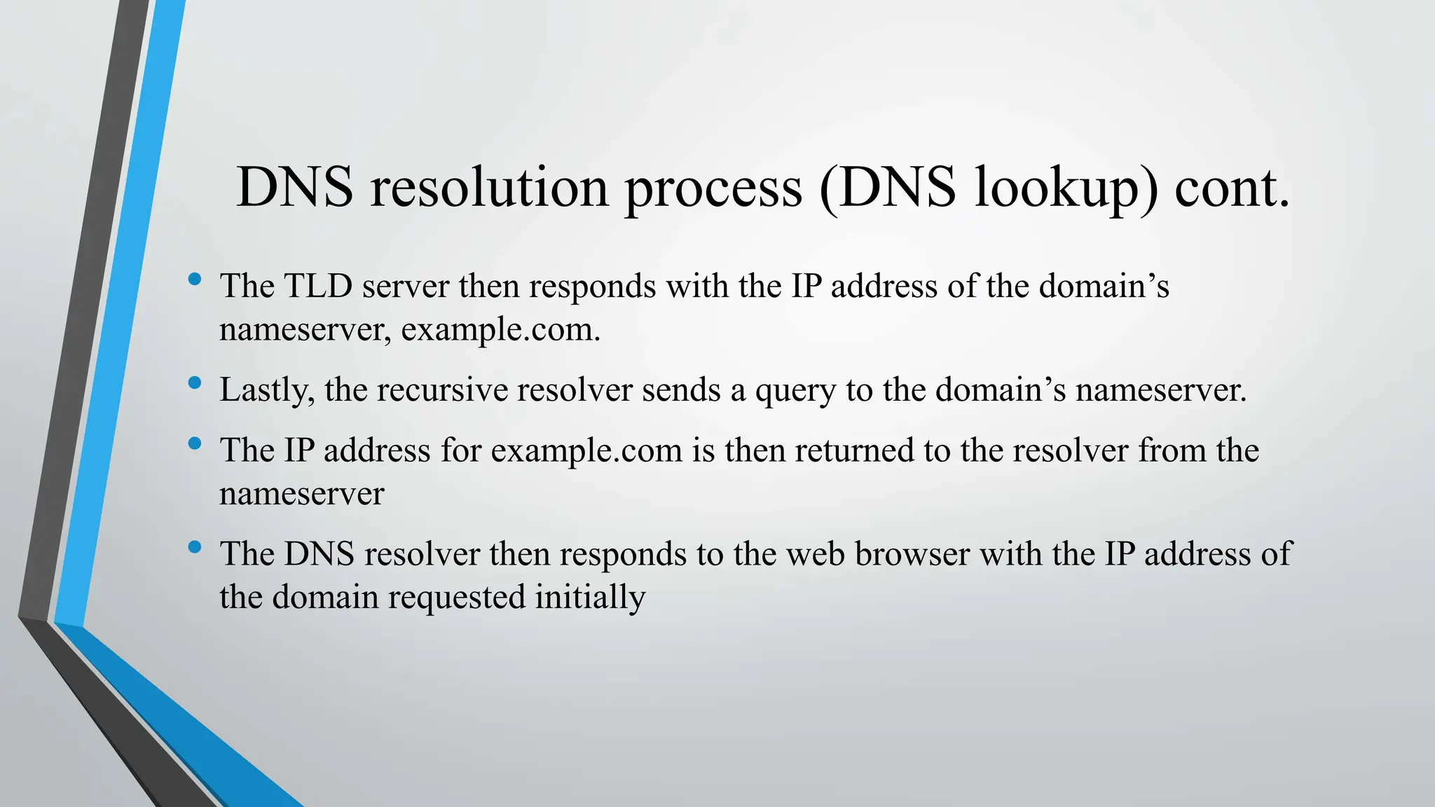 DNS resolution process (DNS lookup) cont.
• The TLD server then responds with the IP address of the domain’s
nameserver, example.com.
• Lastly, the recursive resolver sends a query to the domain’s nameserver.
• The IP address for example.com is then returned to the resolver from the
nameserver
• The DNS resolver then responds to the web browser with the IP address of
the domain requested initially
 
