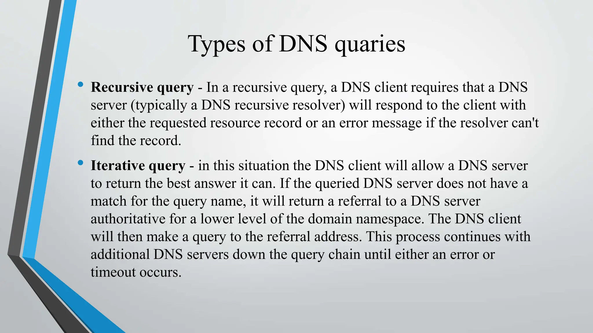 Types of DNS quaries
• Recursive query - In a recursive query, a DNS client requires that a DNS
server (typically a DNS recursive resolver) will respond to the client with
either the requested resource record or an error message if the resolver can't
find the record.
• Iterative query - in this situation the DNS client will allow a DNS server
to return the best answer it can. If the queried DNS server does not have a
match for the query name, it will return a referral to a DNS server
authoritative for a lower level of the domain namespace. The DNS client
will then make a query to the referral address. This process continues with
additional DNS servers down the query chain until either an error or
timeout occurs.
 