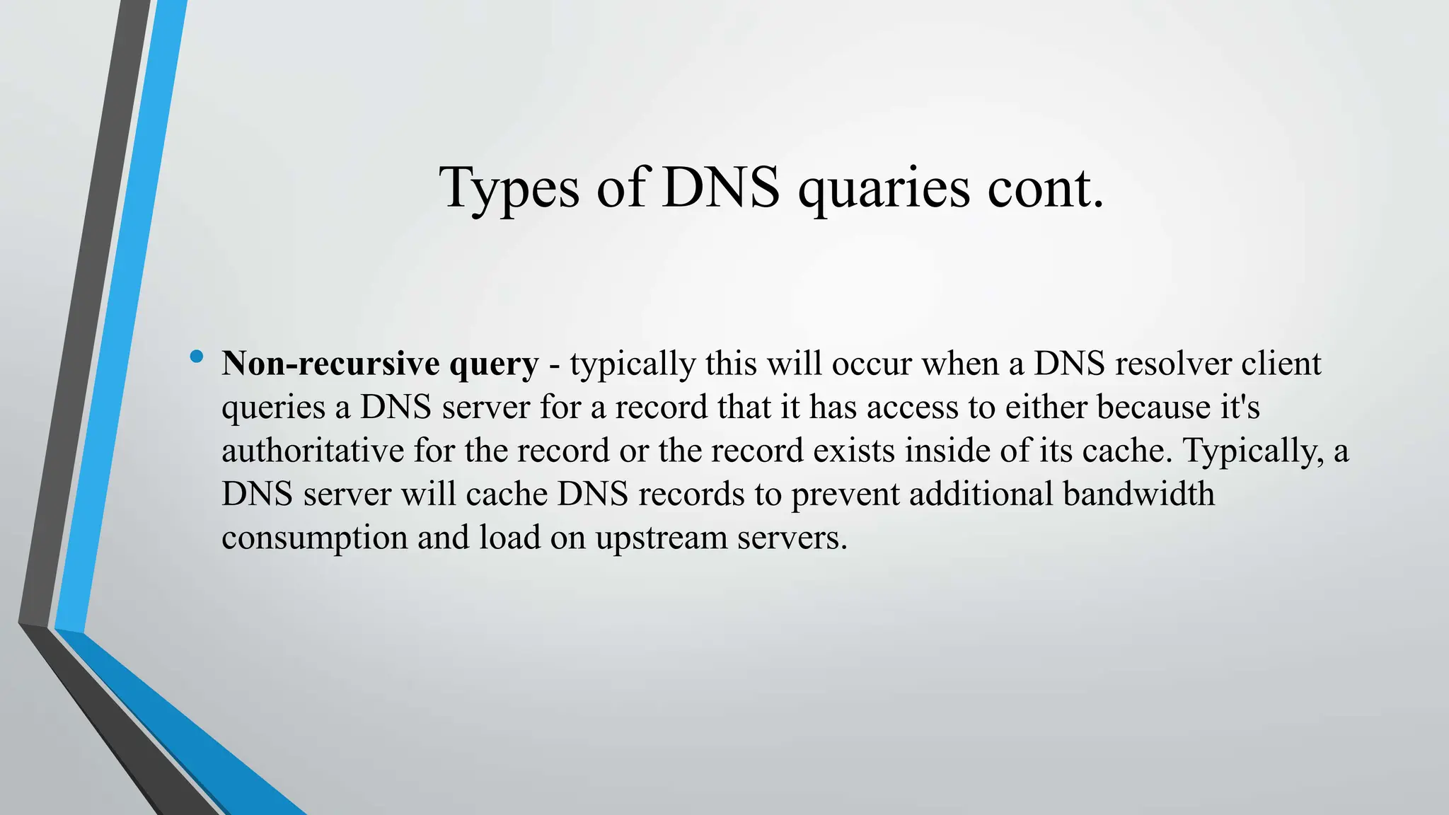 Types of DNS quaries cont.
• Non-recursive query - typically this will occur when a DNS resolver client
queries a DNS server for a record that it has access to either because it's
authoritative for the record or the record exists inside of its cache. Typically, a
DNS server will cache DNS records to prevent additional bandwidth
consumption and load on upstream servers.
 