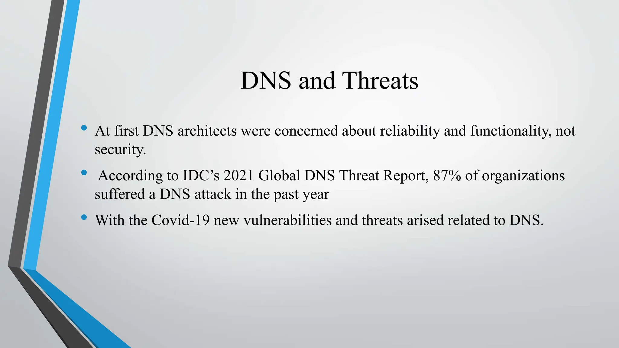 DNS and Threats
• At first DNS architects were concerned about reliability and functionality, not
security.
• According to IDC’s 2021 Global DNS Threat Report, 87% of organizations
suffered a DNS attack in the past year
• With the Covid-19 new vulnerabilities and threats arised related to DNS.
 