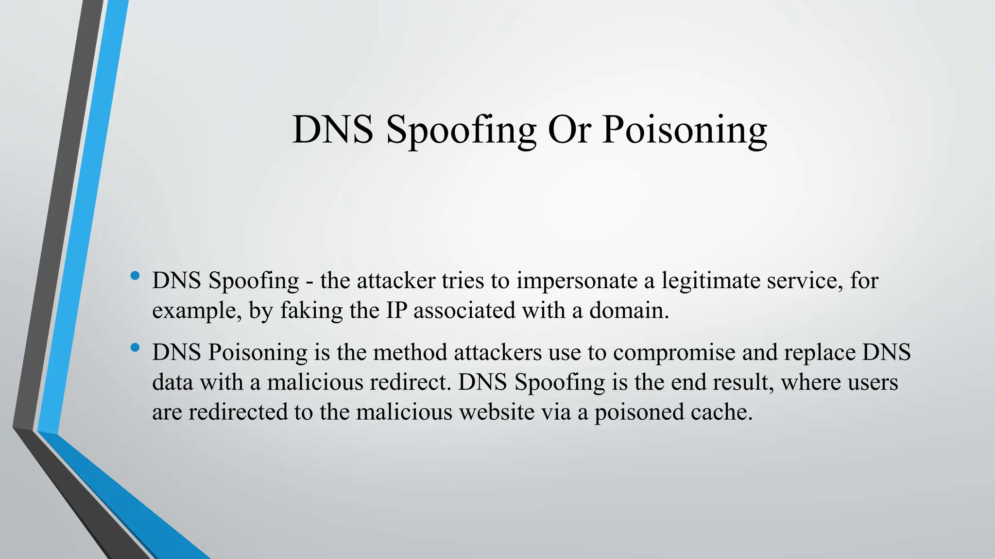 DNS Spoofing Or Poisoning
• DNS Spoofing - the attacker tries to impersonate a legitimate service, for
example, by faking the IP associated with a domain.
• DNS Poisoning is the method attackers use to compromise and replace DNS
data with a malicious redirect. DNS Spoofing is the end result, where users
are redirected to the malicious website via a poisoned cache.
 