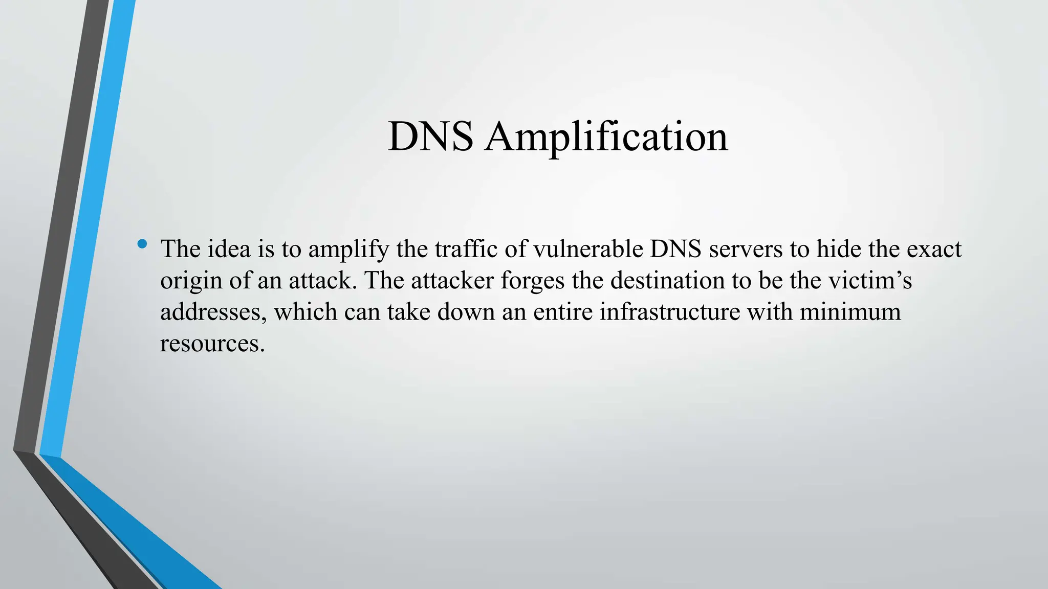 DNS Amplification
• The idea is to amplify the traffic of vulnerable DNS servers to hide the exact
origin of an attack. The attacker forges the destination to be the victim’s
addresses, which can take down an entire infrastructure with minimum
resources.
 