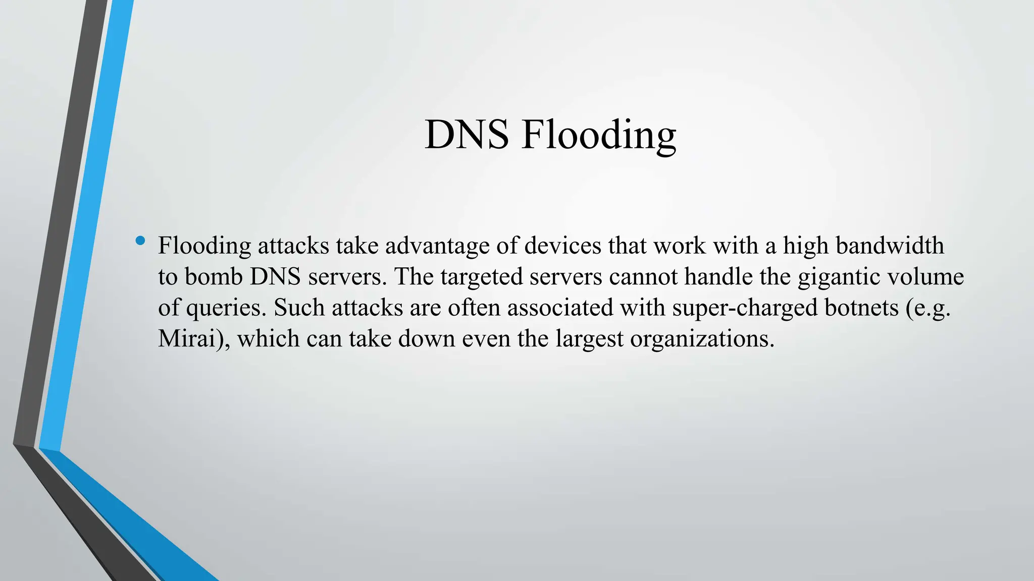 DNS Flooding
• Flooding attacks take advantage of devices that work with a high bandwidth
to bomb DNS servers. The targeted servers cannot handle the gigantic volume
of queries. Such attacks are often associated with super-charged botnets (e.g.
Mirai), which can take down even the largest organizations.
 