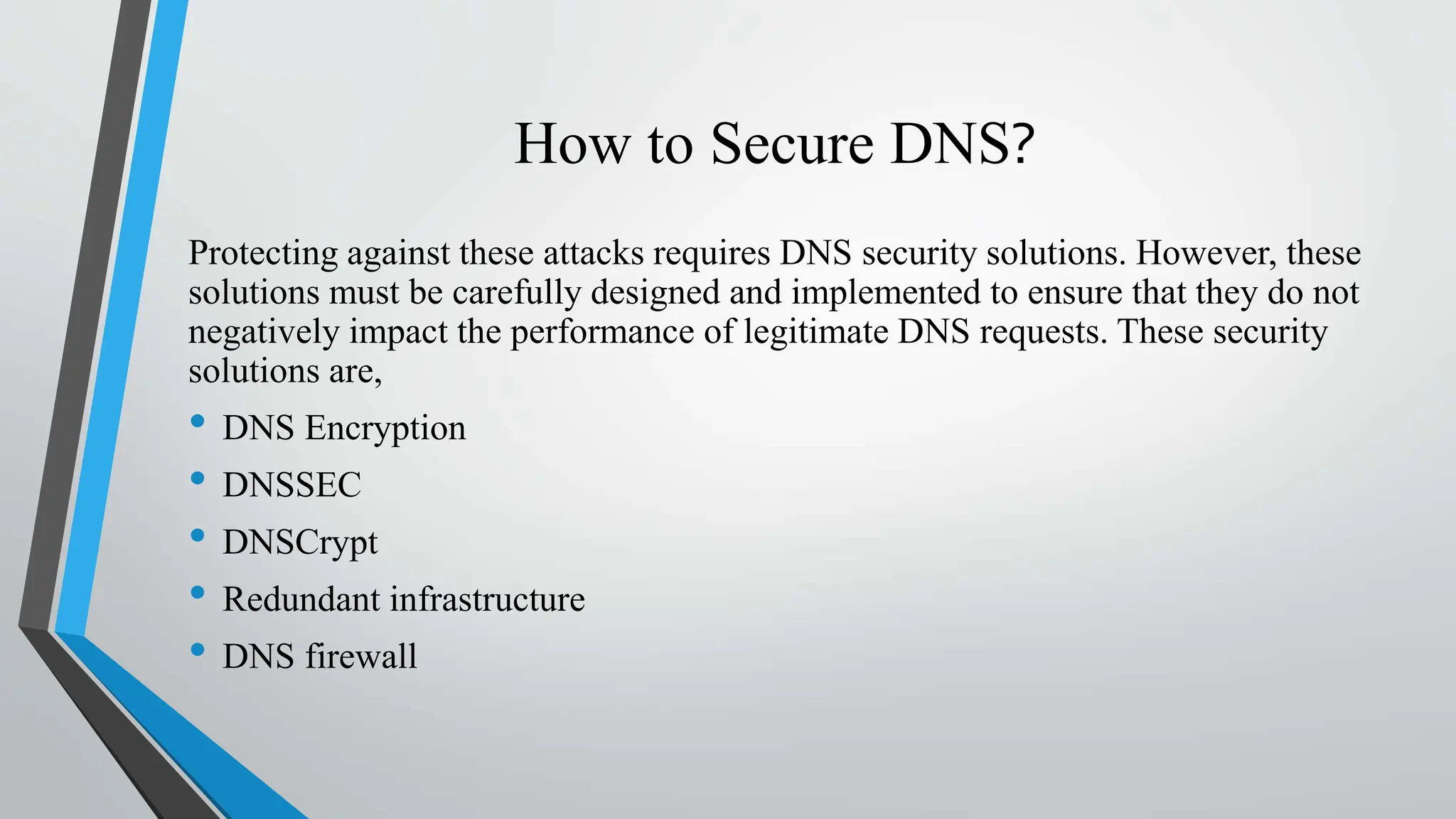 How to Secure DNS?
Protecting against these attacks requires DNS security solutions. However, these
solutions must be carefully designed and implemented to ensure that they do not
negatively impact the performance of legitimate DNS requests. These security
solutions are,
• DNS Encryption
• DNSSEC
• DNSCrypt
• Redundant infrastructure
• DNS firewall
 