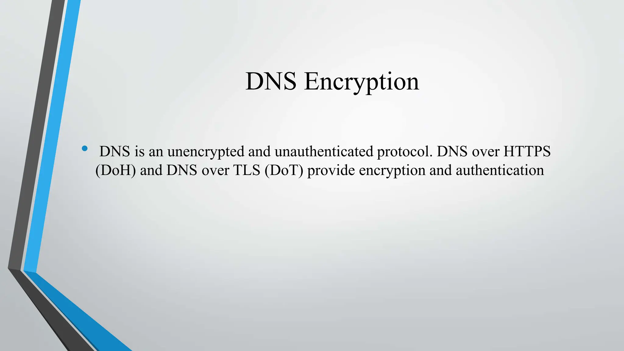 DNS Encryption
• DNS is an unencrypted and unauthenticated protocol. DNS over HTTPS
(DoH) and DNS over TLS (DoT) provide encryption and authentication
 