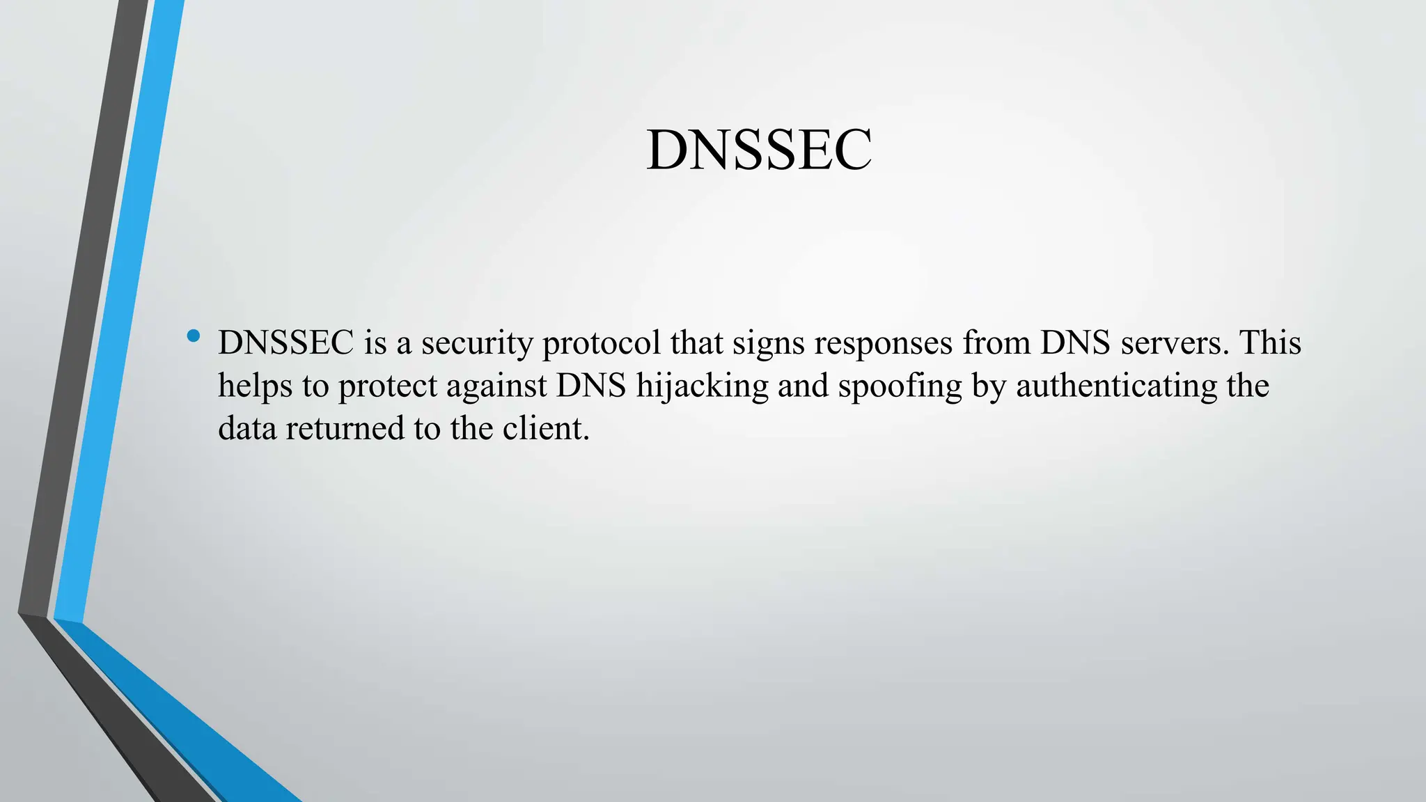 DNSSEC
• DNSSEC is a security protocol that signs responses from DNS servers. This
helps to protect against DNS hijacking and spoofing by authenticating the
data returned to the client.
 