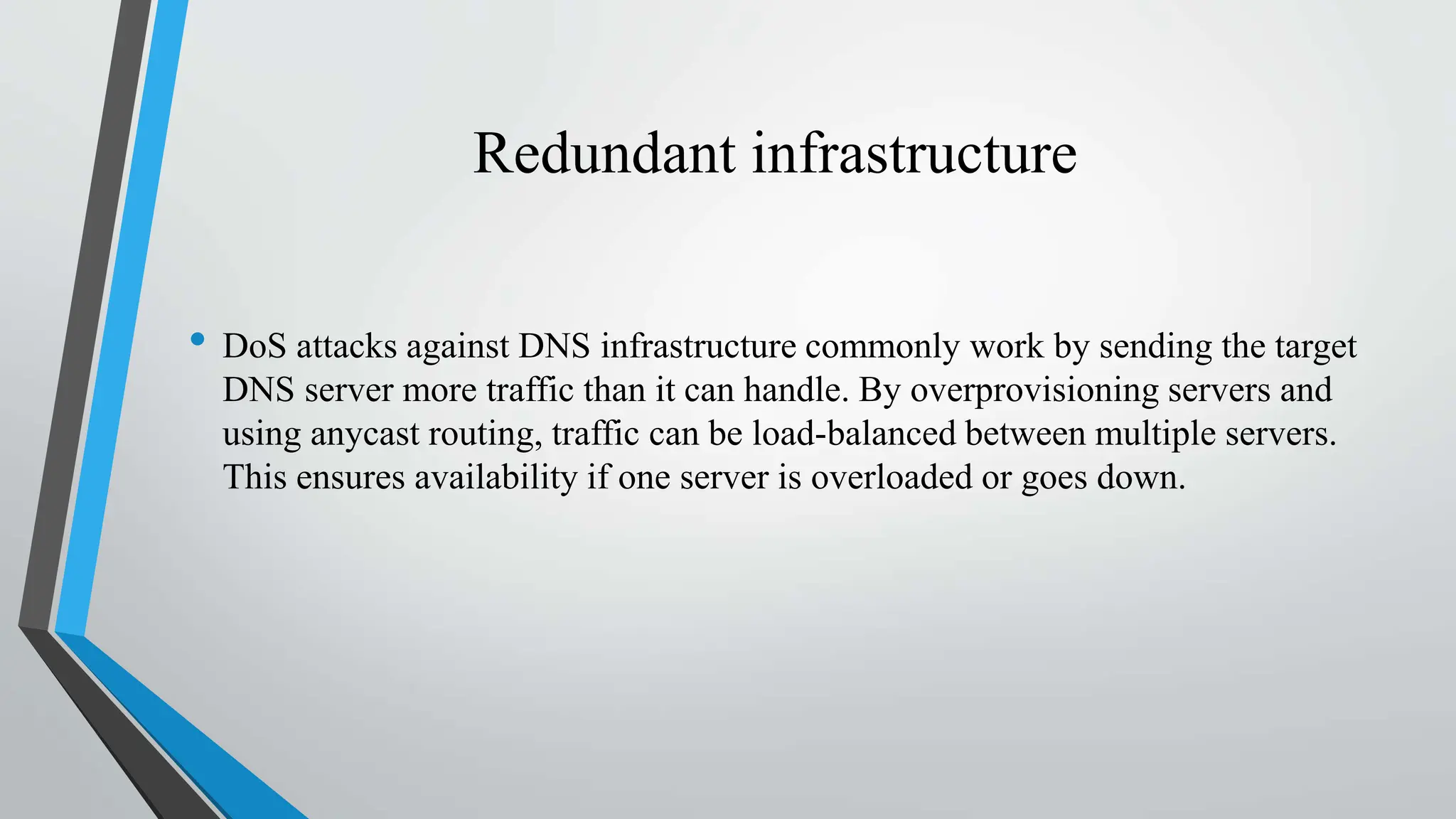 Redundant infrastructure
• DoS attacks against DNS infrastructure commonly work by sending the target
DNS server more traffic than it can handle. By overprovisioning servers and
using anycast routing, traffic can be load-balanced between multiple servers.
This ensures availability if one server is overloaded or goes down.
 