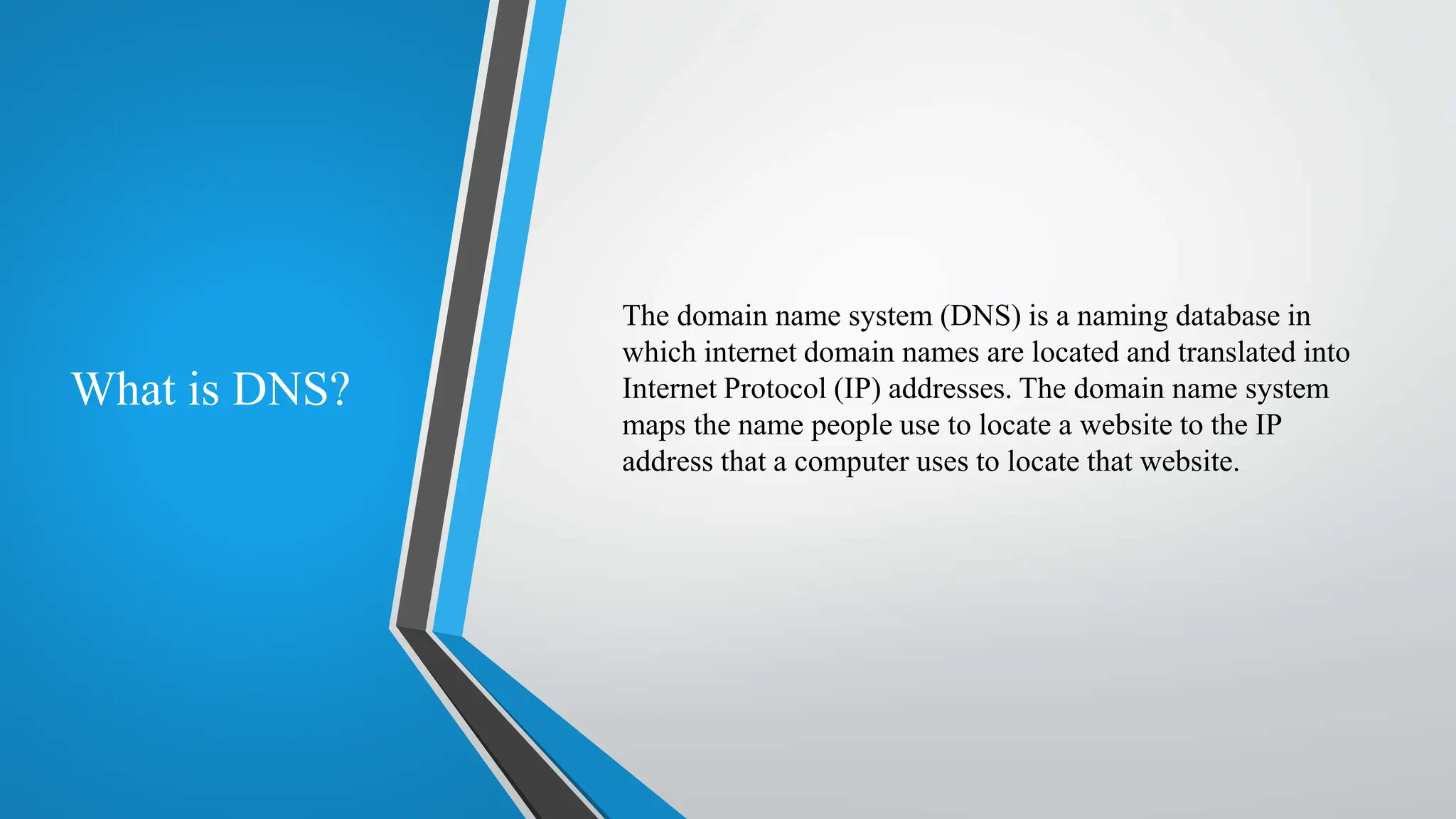 What is DNS?
The domain name system (DNS) is a naming database in
which internet domain names are located and translated into
Internet Protocol (IP) addresses. The domain name system
maps the name people use to locate a website to the IP
address that a computer uses to locate that website.
 