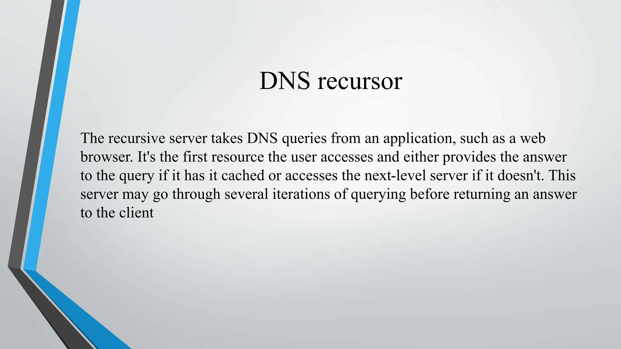 DNS recursor
The recursive server takes DNS queries from an application, such as a web
browser. It's the first resource the user accesses and either provides the answer
to the query if it has it cached or accesses the next-level server if it doesn't. This
server may go through several iterations of querying before returning an answer
to the client
 