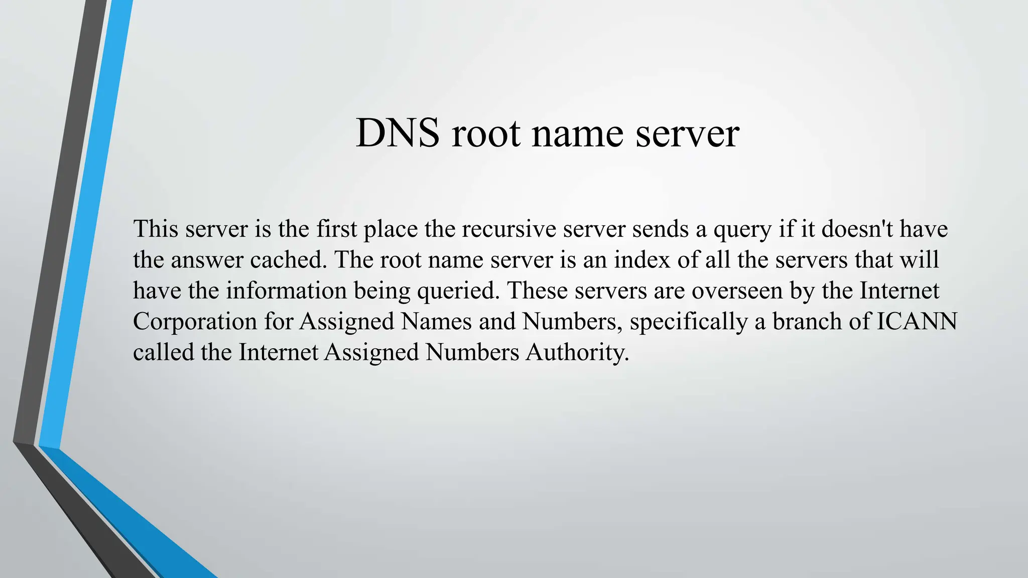 DNS root name server
This server is the first place the recursive server sends a query if it doesn't have
the answer cached. The root name server is an index of all the servers that will
have the information being queried. These servers are overseen by the Internet
Corporation for Assigned Names and Numbers, specifically a branch of ICANN
called the Internet Assigned Numbers Authority.
 