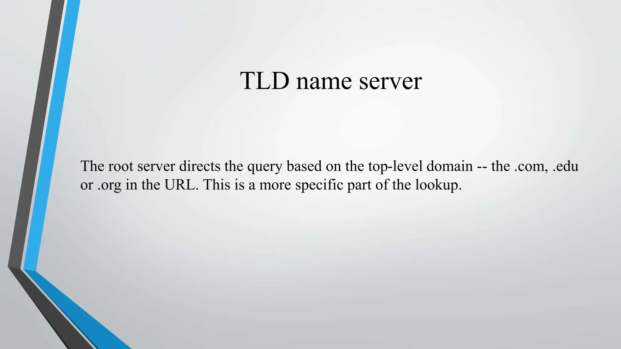 TLD name server
The root server directs the query based on the top-level domain -- the .com, .edu
or .org in the URL. This is a more specific part of the lookup.
 