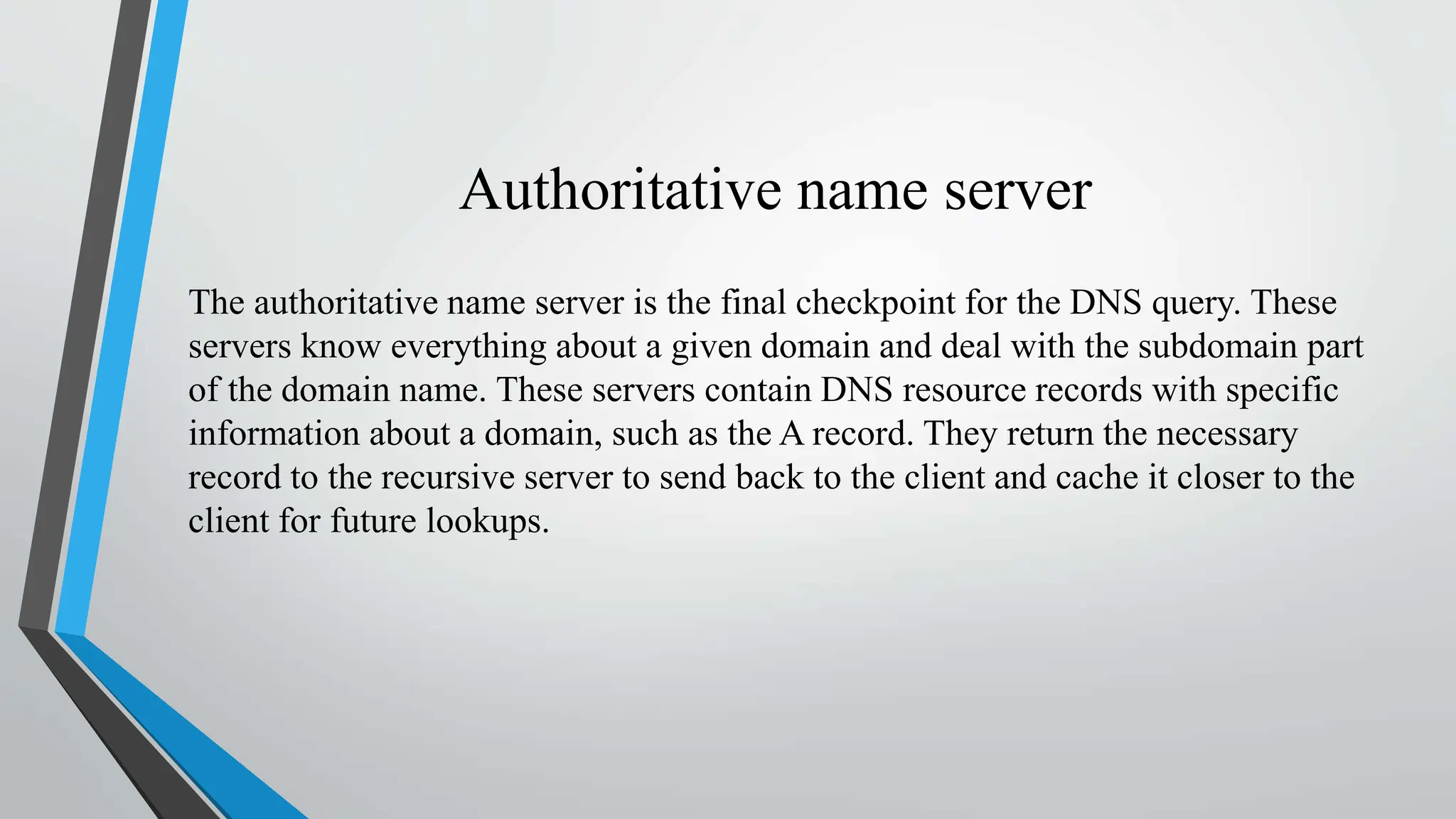 Authoritative name server
The authoritative name server is the final checkpoint for the DNS query. These
servers know everything about a given domain and deal with the subdomain part
of the domain name. These servers contain DNS resource records with specific
information about a domain, such as the A record. They return the necessary
record to the recursive server to send back to the client and cache it closer to the
client for future lookups.
 