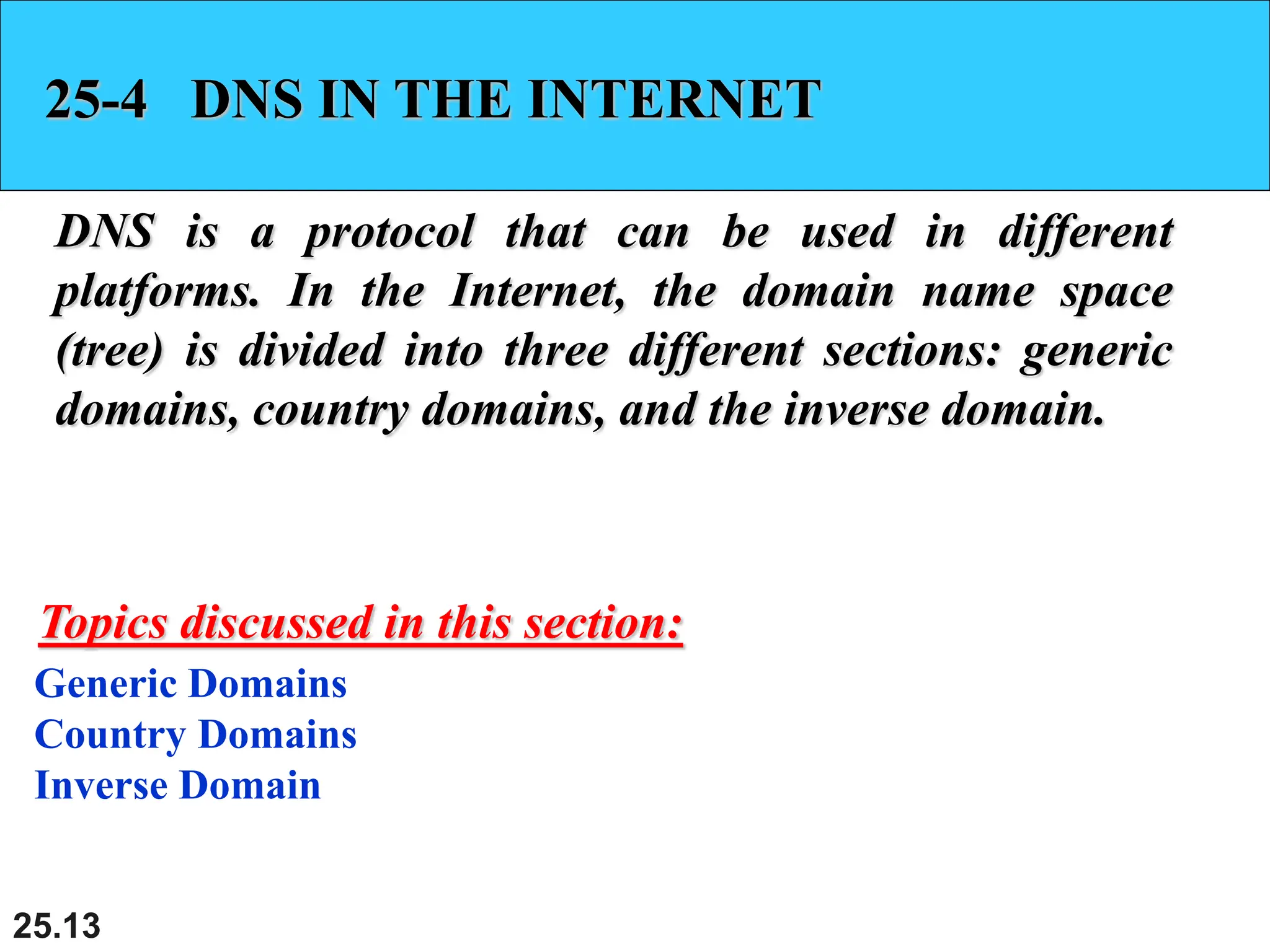 25.13
25-4 DNS IN THE INTERNET
DNS is a protocol that can be used in different
platforms. In the Internet, the domain name space
(tree) is divided into three different sections: generic
domains, country domains, and the inverse domain.
Generic Domains
Country Domains
Inverse Domain
Topics discussed in this section:
 