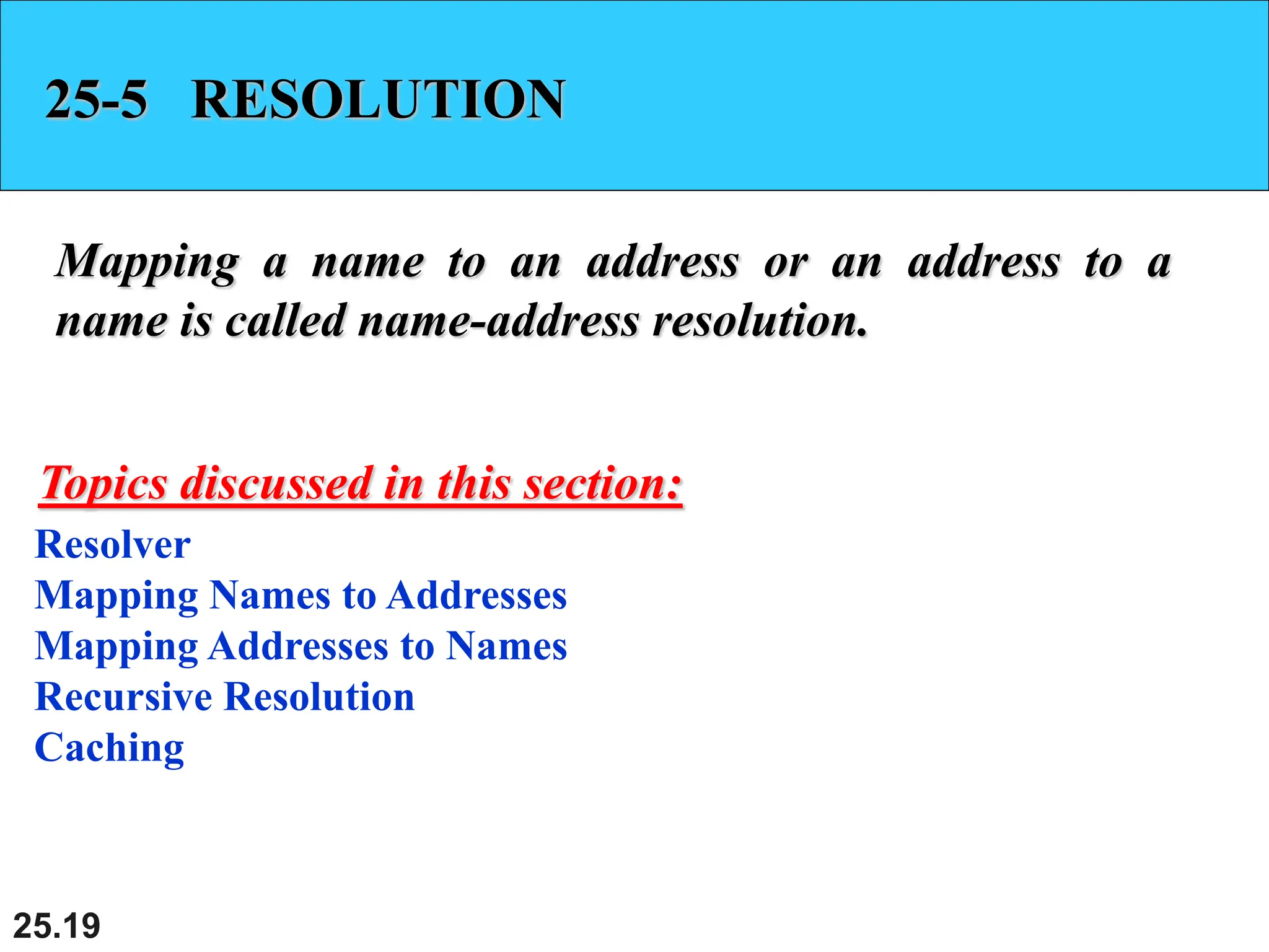 25.19
25-5 RESOLUTION
Mapping a name to an address or an address to a
name is called name-address resolution.
Resolver
Mapping Names to Addresses
Mapping Addresses to Names
Recursive Resolution
Caching
Topics discussed in this section:
 