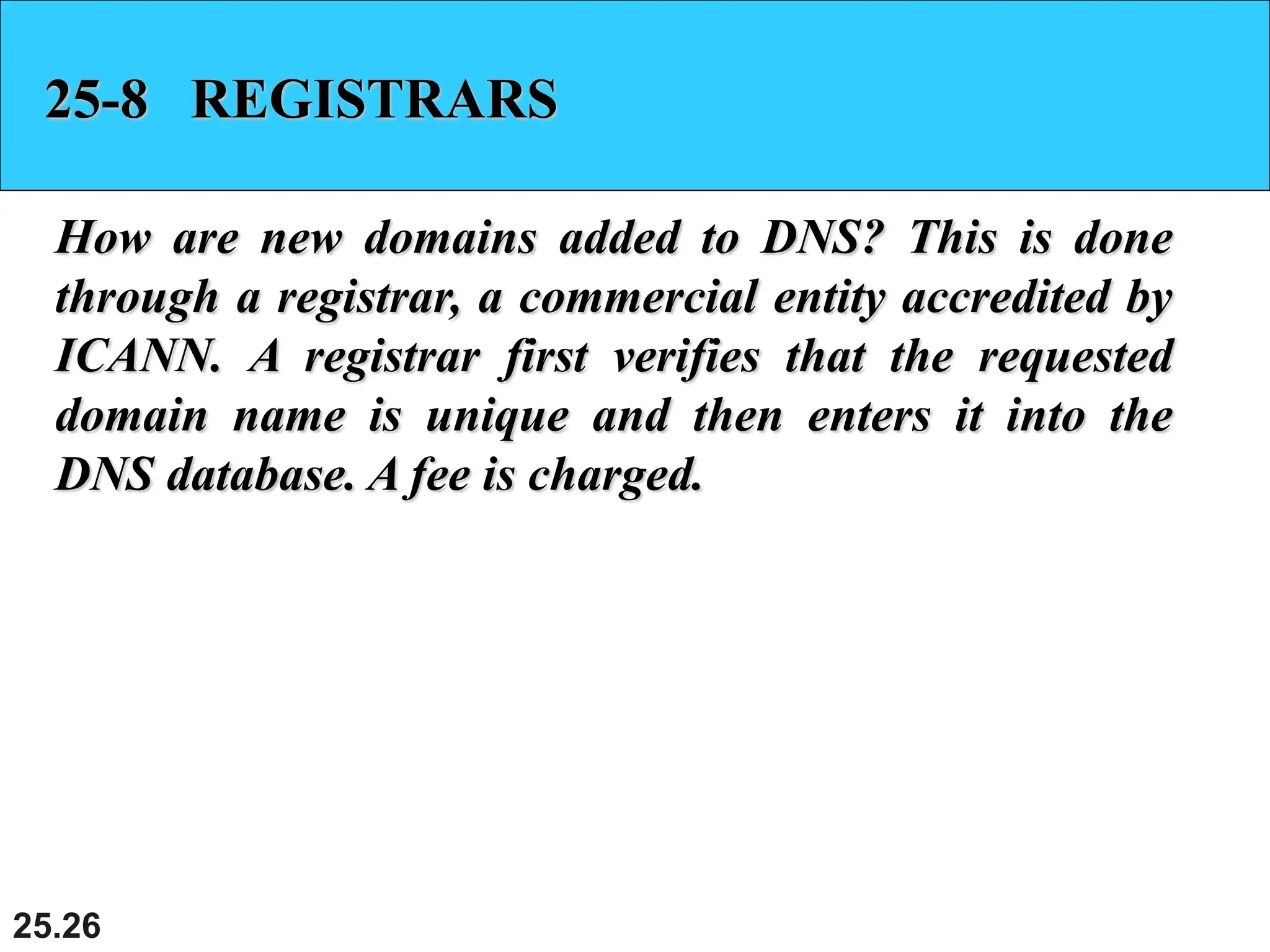 25.26
25-8 REGISTRARS
How are new domains added to DNS? This is done
through a registrar, a commercial entity accredited by
ICANN. A registrar first verifies that the requested
domain name is unique and then enters it into the
DNS database. A fee is charged.
 