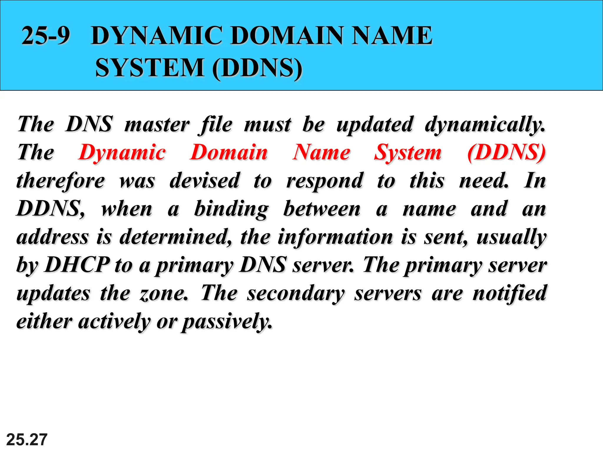 25.27
25-9 DYNAMIC DOMAIN NAME
SYSTEM (DDNS)
The DNS master file must be updated dynamically.
The Dynamic Domain Name System (DDNS)
therefore was devised to respond to this need. In
DDNS, when a binding between a name and an
address is determined, the information is sent, usually
by DHCP to a primary DNS server. The primary server
updates the zone. The secondary servers are notified
either actively or passively.
 