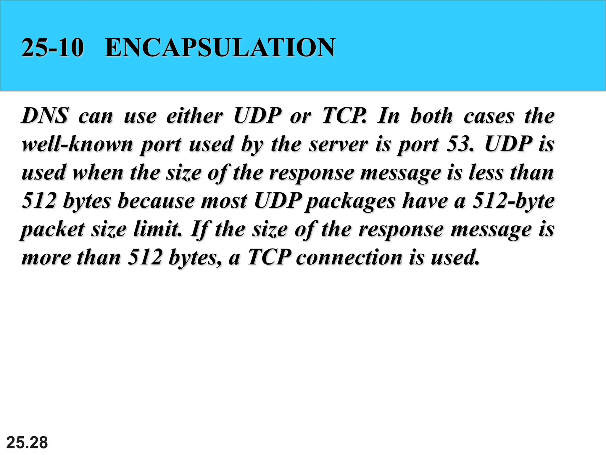 25.28
25-10 ENCAPSULATION
DNS can use either UDP or TCP. In both cases the
well-known port used by the server is port 53. UDP is
used when the size of the response message is less than
512 bytes because most UDP packages have a 512-byte
packet size limit. If the size of the response message is
more than 512 bytes, a TCP connection is used.
 