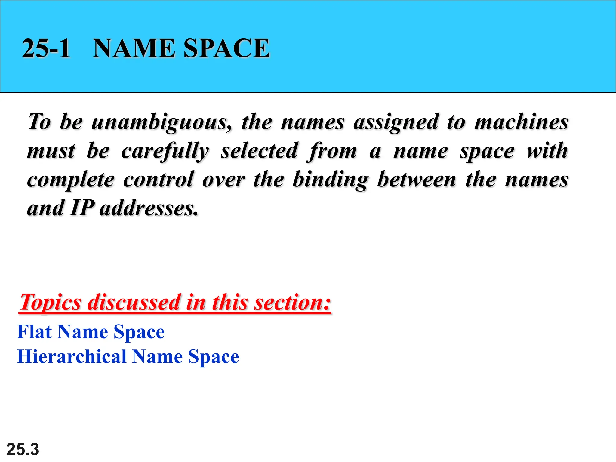 25.3
25-1 NAME SPACE
To be unambiguous, the names assigned to machines
must be carefully selected from a name space with
complete control over the binding between the names
and IP addresses.
Flat Name Space
Hierarchical Name Space
Topics discussed in this section:
 