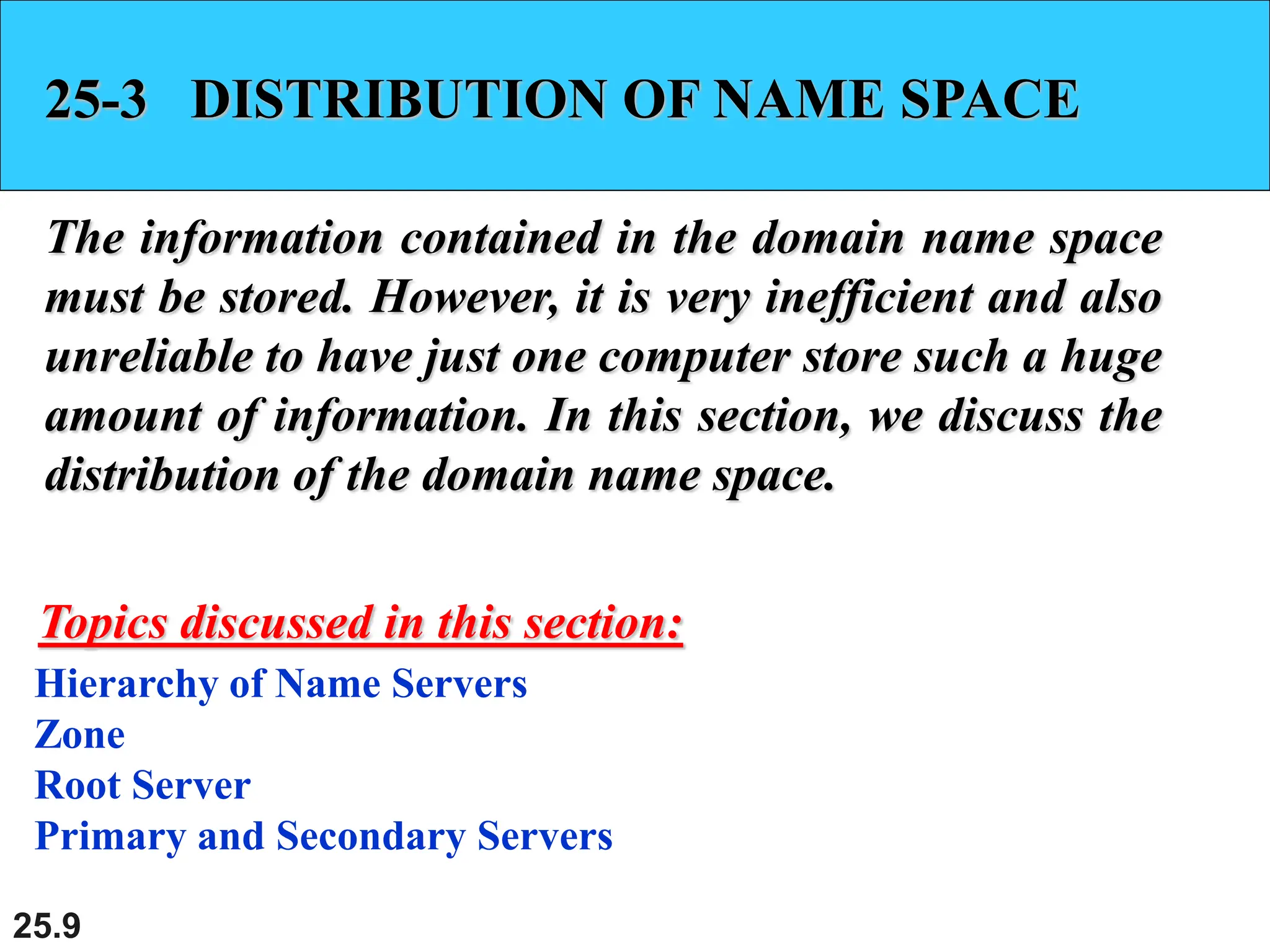 25.9
25-3 DISTRIBUTION OF NAME SPACE
The information contained in the domain name space
must be stored. However, it is very inefficient and also
unreliable to have just one computer store such a huge
amount of information. In this section, we discuss the
distribution of the domain name space.
Hierarchy of Name Servers
Zone
Root Server
Primary and Secondary Servers
Topics discussed in this section:
 