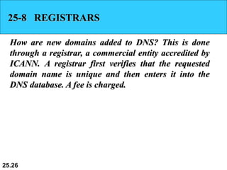 25.26
25-8 REGISTRARS
How are new domains added to DNS? This is done
through a registrar, a commercial entity accredited by
ICANN. A registrar first verifies that the requested
domain name is unique and then enters it into the
DNS database. A fee is charged.
 
