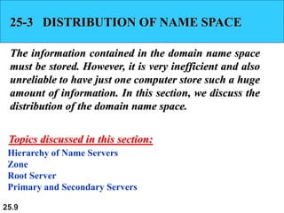 25.9
25-3 DISTRIBUTION OF NAME SPACE
The information contained in the domain name space
must be stored. However, it is very inefficient and also
unreliable to have just one computer store such a huge
amount of information. In this section, we discuss the
distribution of the domain name space.
Hierarchy of Name Servers
Zone
Root Server
Primary and Secondary Servers
Topics discussed in this section:
 