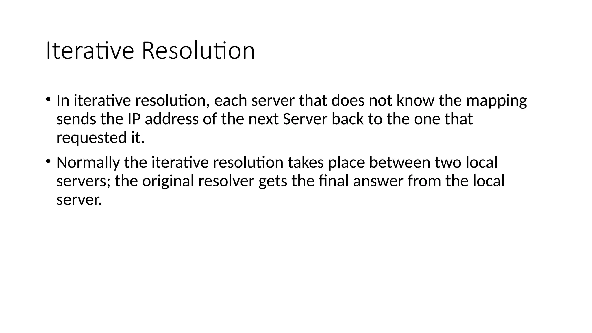 Iterative Resolution
• In iterative resolution, each server that does not know the mapping
sends the IP address of the next Server back to the one that
requested it.
• Normally the iterative resolution takes place between two local
servers; the original resolver gets the final answer from the local
server.
 