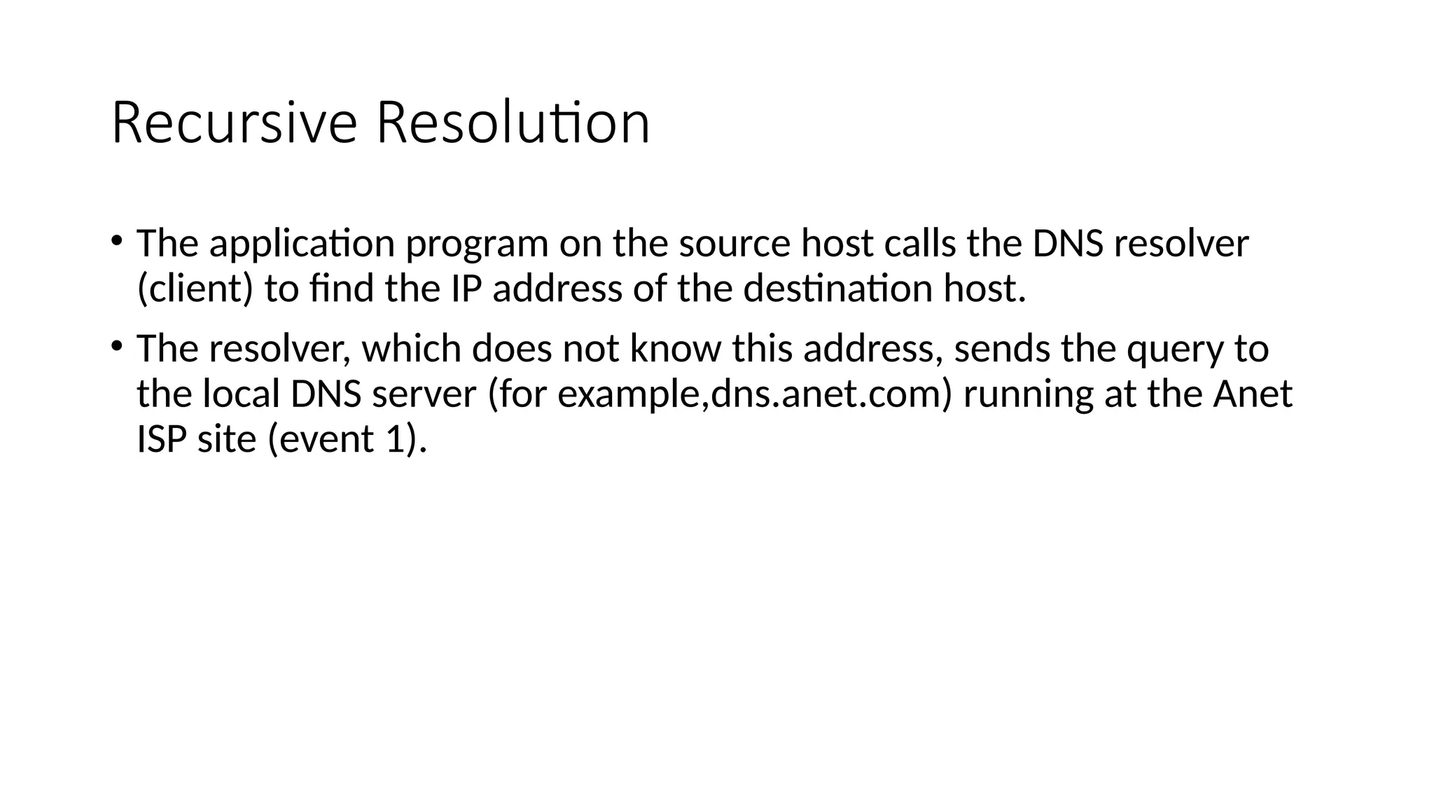 Recursive Resolution
• The application program on the source host calls the DNS resolver
(client) to find the IP address of the destination host.
• The resolver, which does not know this address, sends the query to
the local DNS server (for example,dns.anet.com) running at the Anet
ISP site (event 1).
 