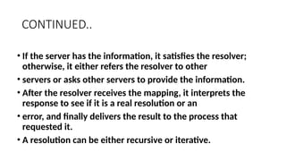 CONTINUED..
• If the server has the information, it satisfies the resolver;
otherwise, it either refers the resolver to other
• servers or asks other servers to provide the information.
• After the resolver receives the mapping, it interprets the
response to see if it is a real resolution or an
• error, and finally delivers the result to the process that
requested it.
• A resolution can be either recursive or iterative.
 