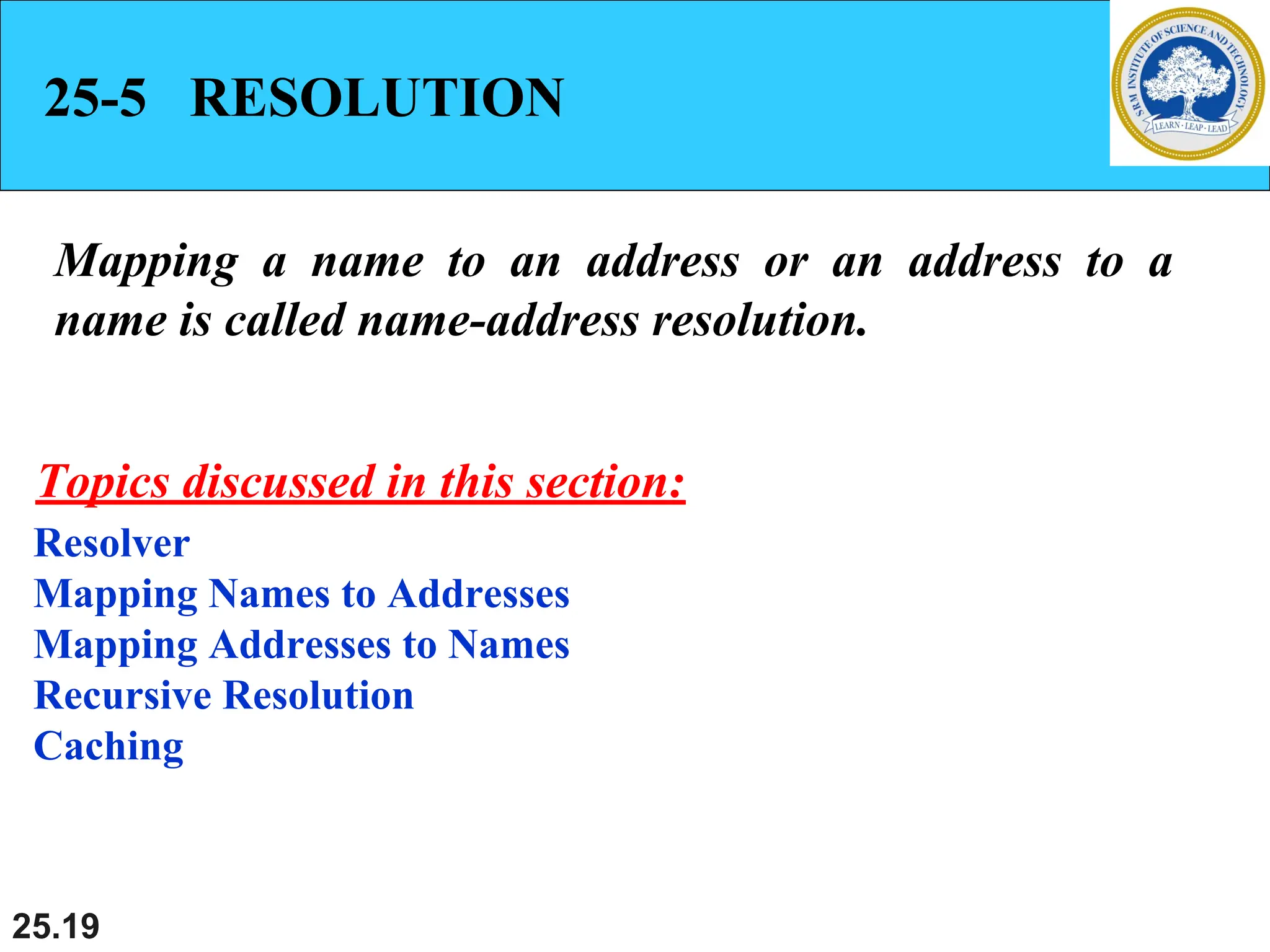 25.19
25-5 RESOLUTION
Mapping a name to an address or an address to a
name is called name-address resolution.
Resolver
Mapping Names to Addresses
Mapping Addresses to Names
Recursive Resolution
Caching
Topics discussed in this section:
 