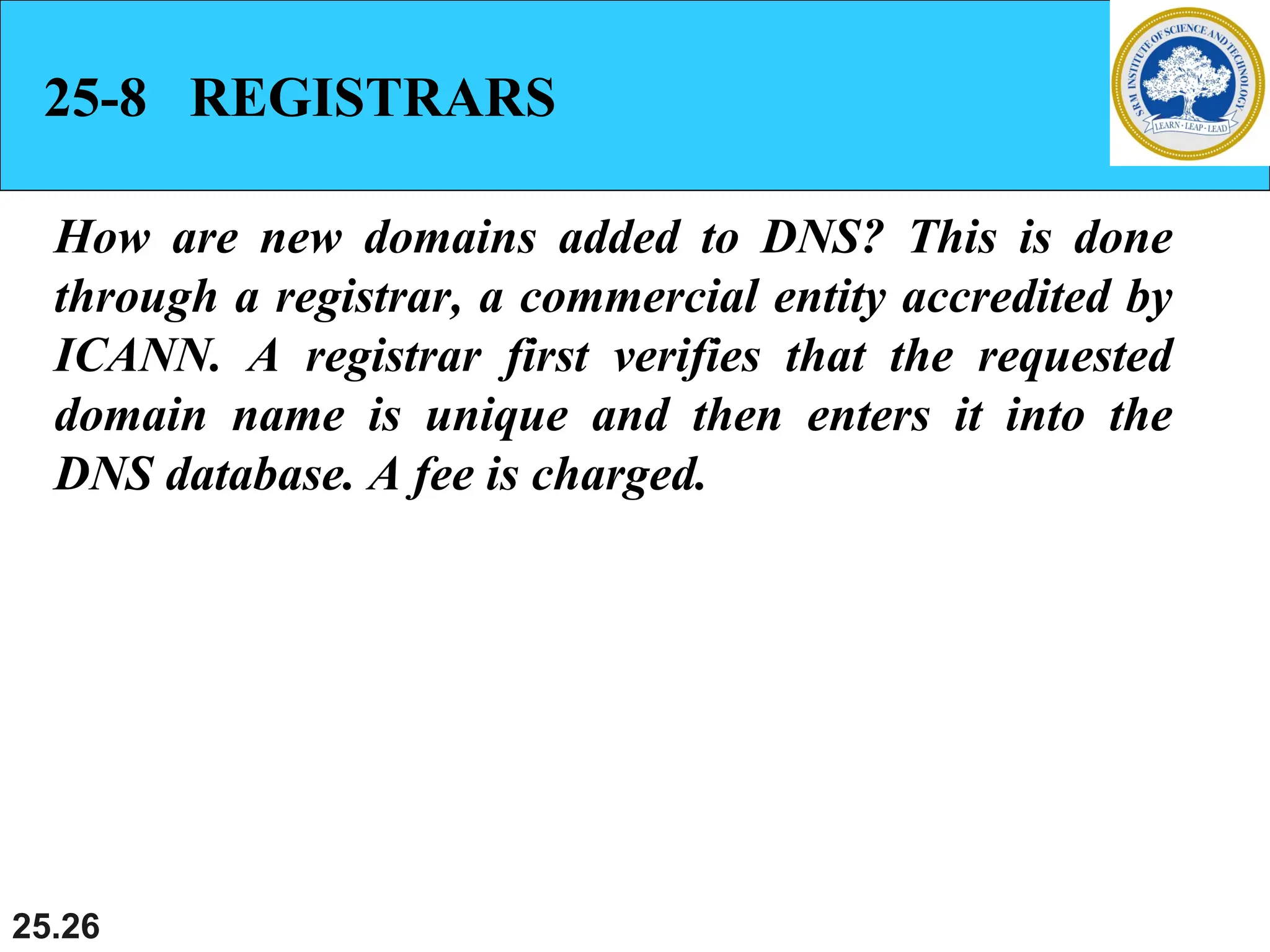 25.26
25-8 REGISTRARS
How are new domains added to DNS? This is done
through a registrar, a commercial entity accredited by
ICANN. A registrar first verifies that the requested
domain name is unique and then enters it into the
DNS database. A fee is charged.
 