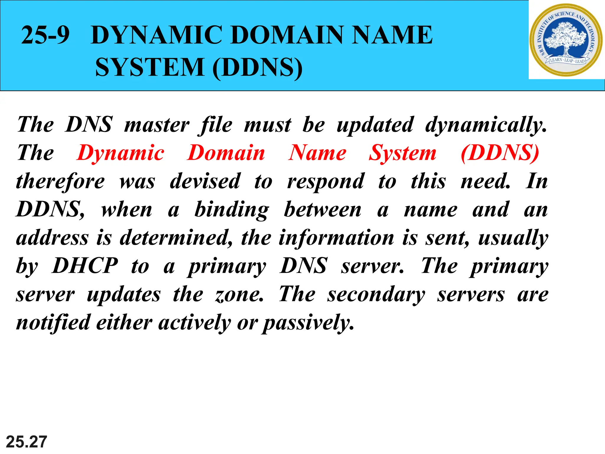 25.27
25-9 DYNAMIC DOMAIN NAME
SYSTEM (DDNS)
The DNS master file must be updated dynamically.
The Dynamic Domain Name System (DDNS)
therefore was devised to respond to this need. In
DDNS, when a binding between a name and an
address is determined, the information is sent, usually
by DHCP to a primary DNS server. The primary
server updates the zone. The secondary servers are
notified either actively or passively.
 