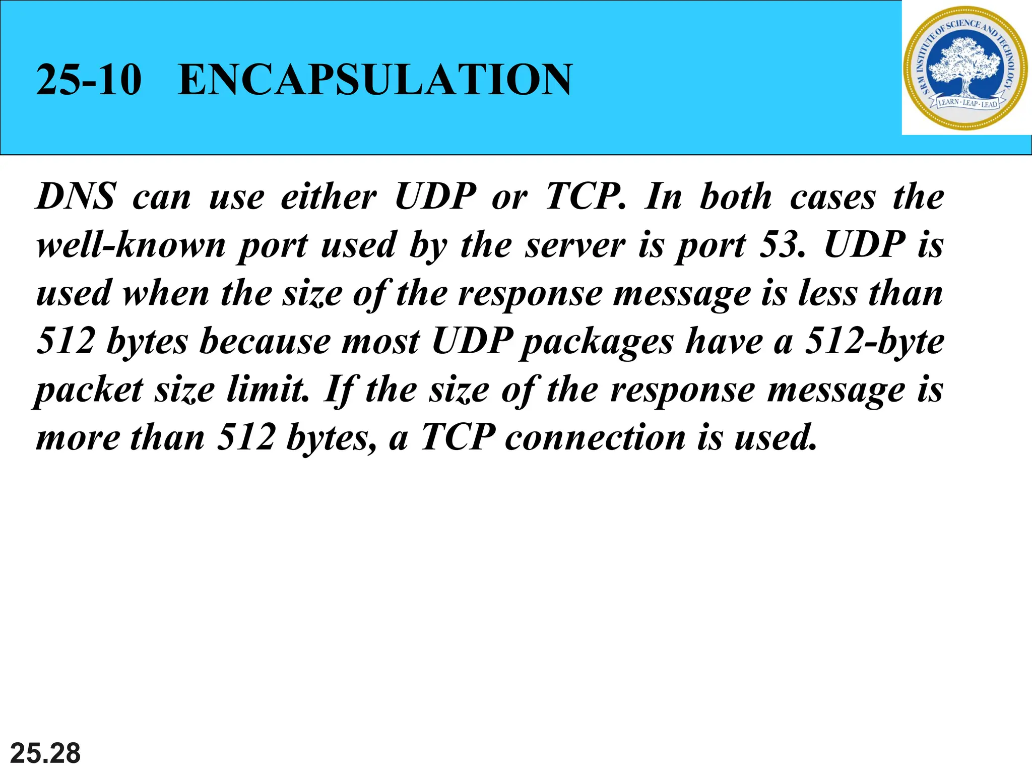 25.28
25-10 ENCAPSULATION
DNS can use either UDP or TCP. In both cases the
well-known port used by the server is port 53. UDP is
used when the size of the response message is less than
512 bytes because most UDP packages have a 512-byte
packet size limit. If the size of the response message is
more than 512 bytes, a TCP connection is used.
 