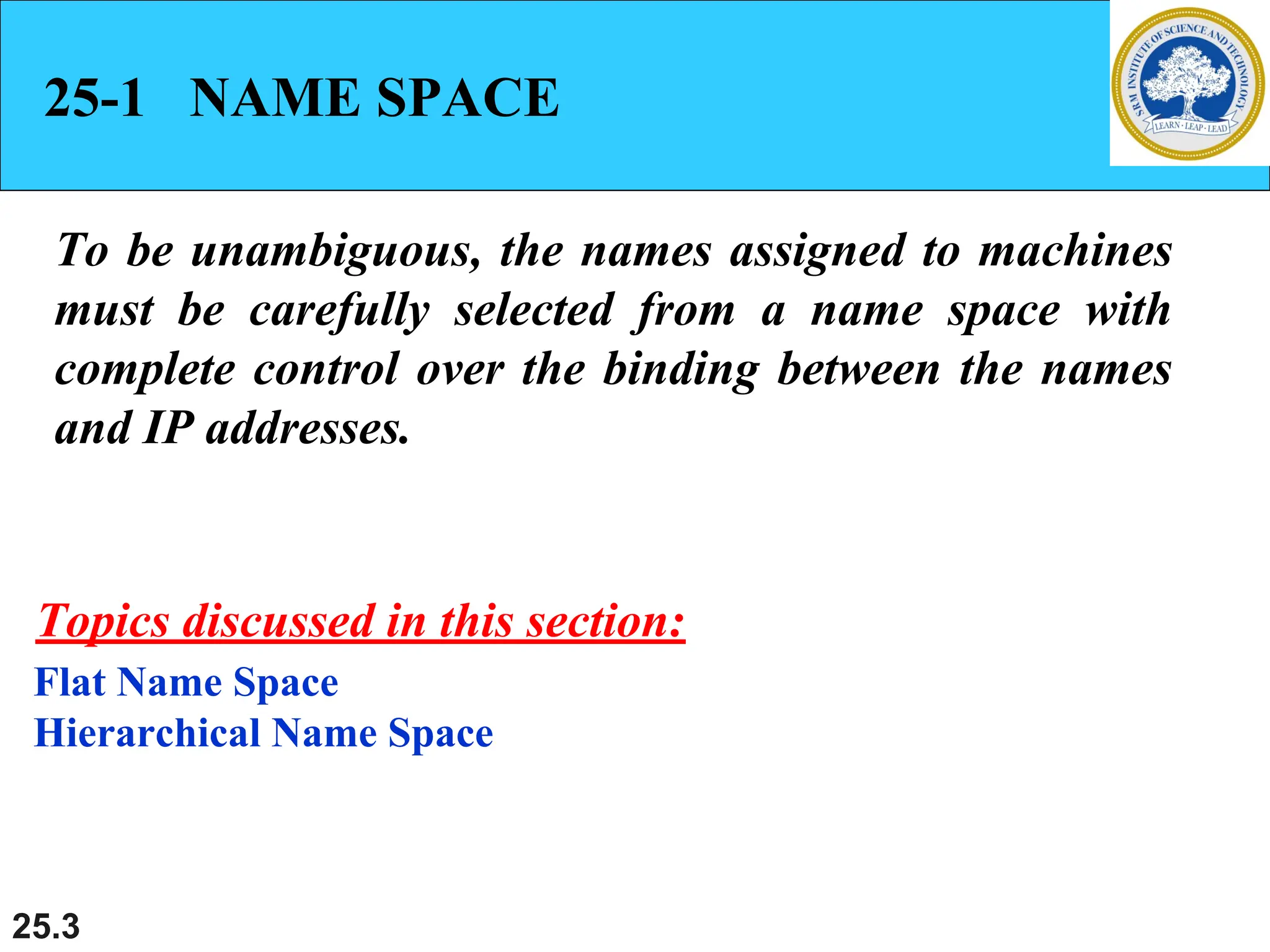 25.3
25-1 NAME SPACE
To be unambiguous, the names assigned to machines
must be carefully selected from a name space with
complete control over the binding between the names
and IP addresses.
Flat Name Space
Hierarchical Name Space
Topics discussed in this section:
 