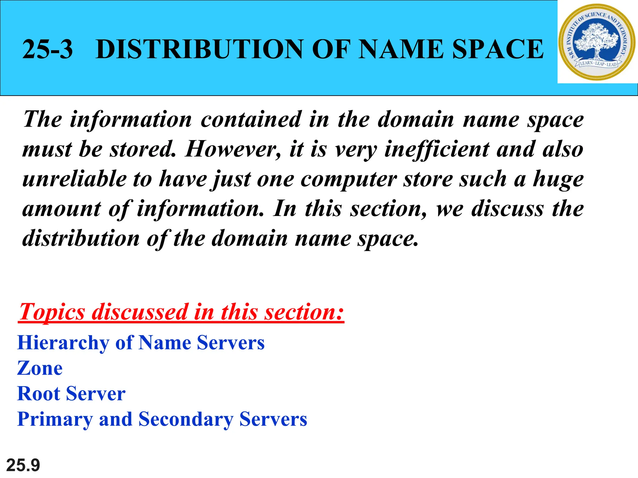 25.9
25-3 DISTRIBUTION OF NAME SPACE
The information contained in the domain name space
must be stored. However, it is very inefficient and also
unreliable to have just one computer store such a huge
amount of information. In this section, we discuss the
distribution of the domain name space.
Hierarchy of Name Servers
Zone
Root Server
Primary and Secondary Servers
Topics discussed in this section:
 