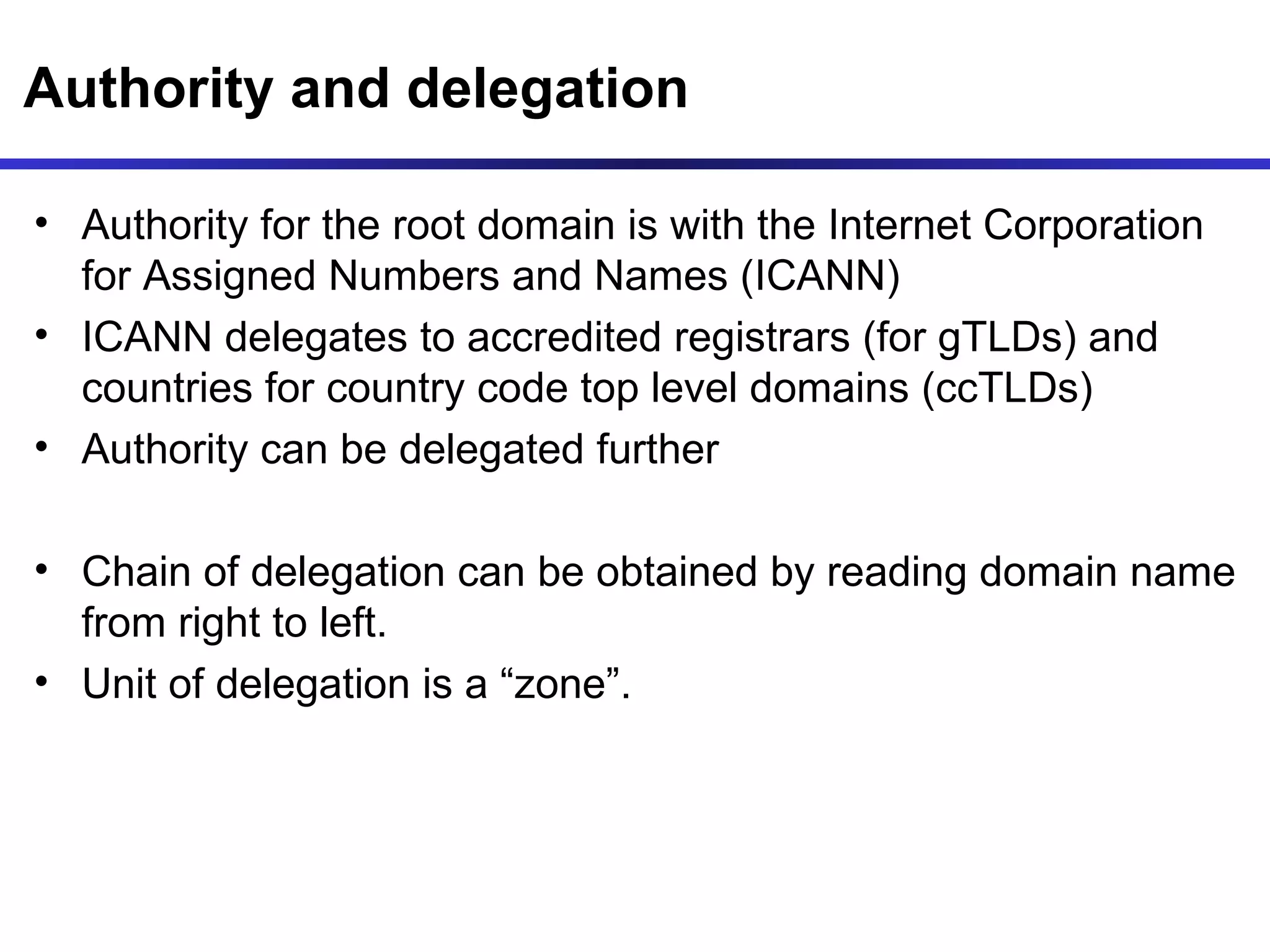 Authority and delegation Authority for the root domain is with the Internet Corporation for Assigned Numbers and Names (ICANN) ICANN delegates to accredited registrars (for gTLDs) and countries for country code top level domains (ccTLDs)  Authority can be delegated further Chain of delegation can be obtained by reading domain name from right to left.  Unit of delegation is a “zone”. 