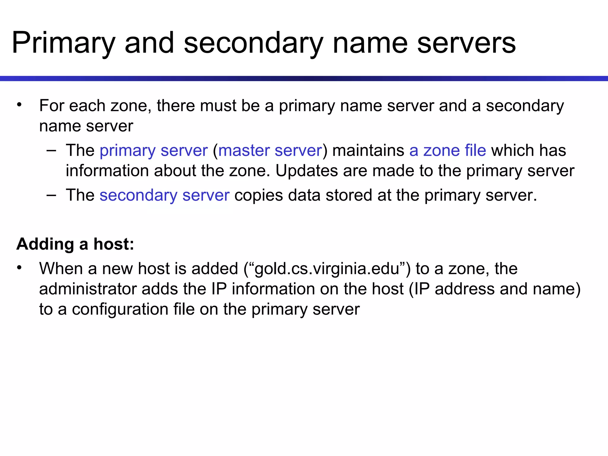 Primary and secondary name servers For each zone, there must be a primary name server and a secondary name server The  primary server  ( master server ) maintains  a zone file  which has information about the zone. Updates are made to the primary server The  secondary server  copies data stored at the primary server. Adding a host: When a new host is added (“gold.cs.virginia.edu”) to a zone, the administrator adds the IP information on the host (IP address and name) to a configuration file on the primary server 
