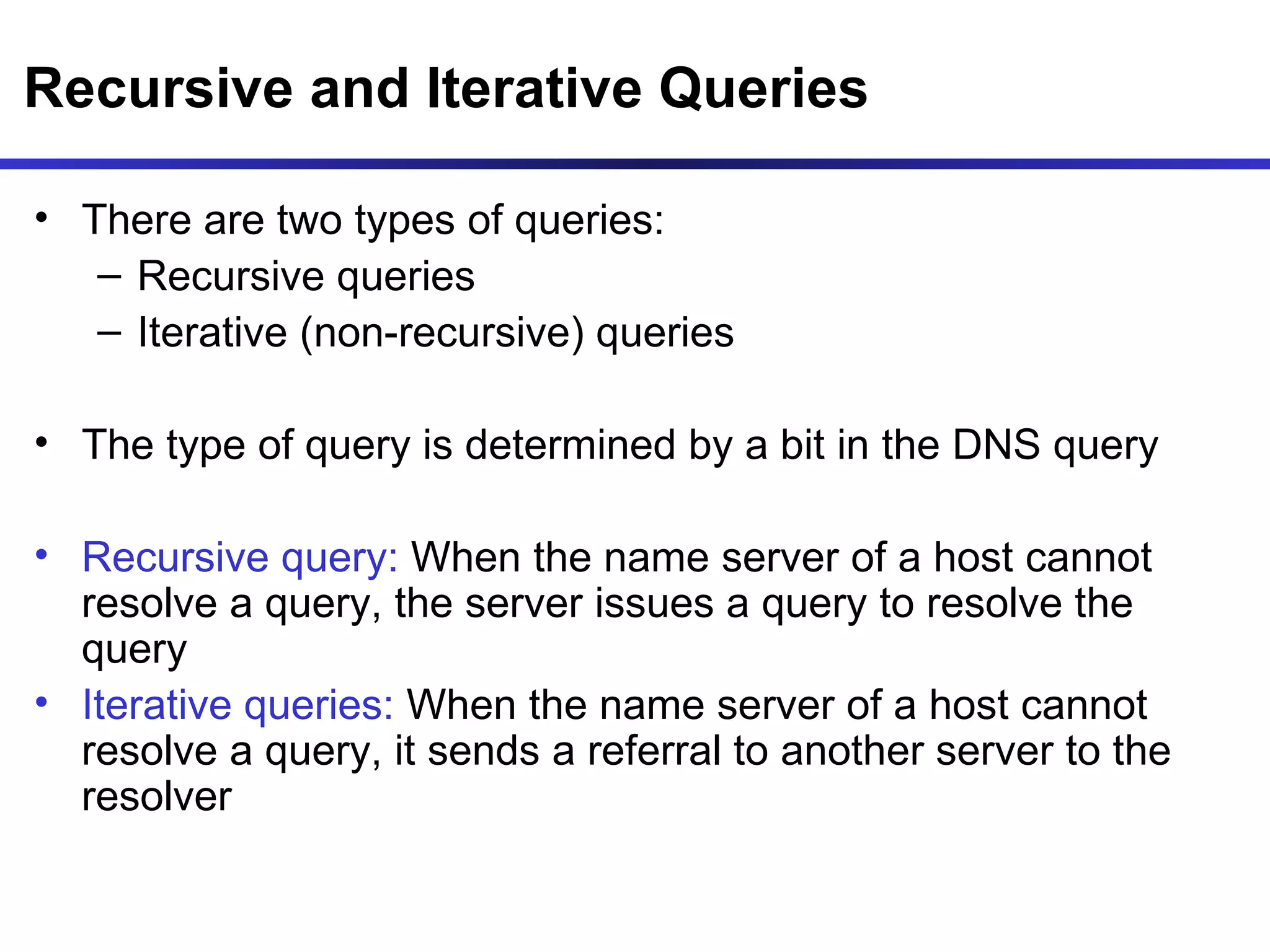 Recursive and Iterative Queries There are two types of queries: Recursive queries  Iterative (non-recursive) queries The type of query is determined by a bit in the DNS query Recursive query:  When the name server of a host cannot resolve a query, the server issues a query to resolve the query Iterative queries:  When the name server of a host cannot resolve a query, it sends a referral to another server to the resolver 