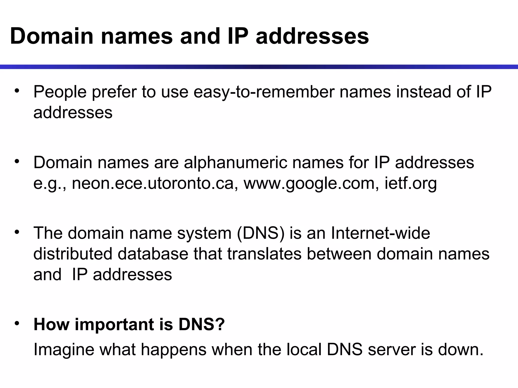 Domain names and IP addresses People prefer to use easy-to-remember names instead of IP addresses  Domain names are alphanumeric names for IP addresses e.g., neon.ece.utoronto.ca, www.google.com, ietf.org The domain name system (DNS) is an Internet-wide distributed database that translates between domain names and  IP addresses How important is DNS?  Imagine what happens when the local DNS server is down. 