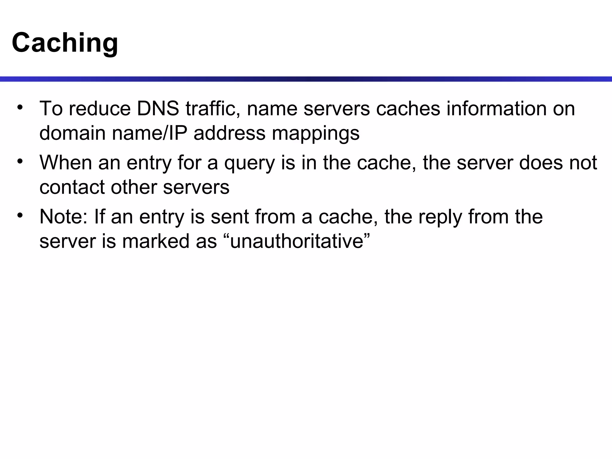 Caching To reduce DNS traffic, name servers caches information on domain name/IP address mappings When an entry for a query is in the cache, the server does not contact other servers Note: If an entry is sent from a cache, the reply from the server is marked as “unauthoritative” 