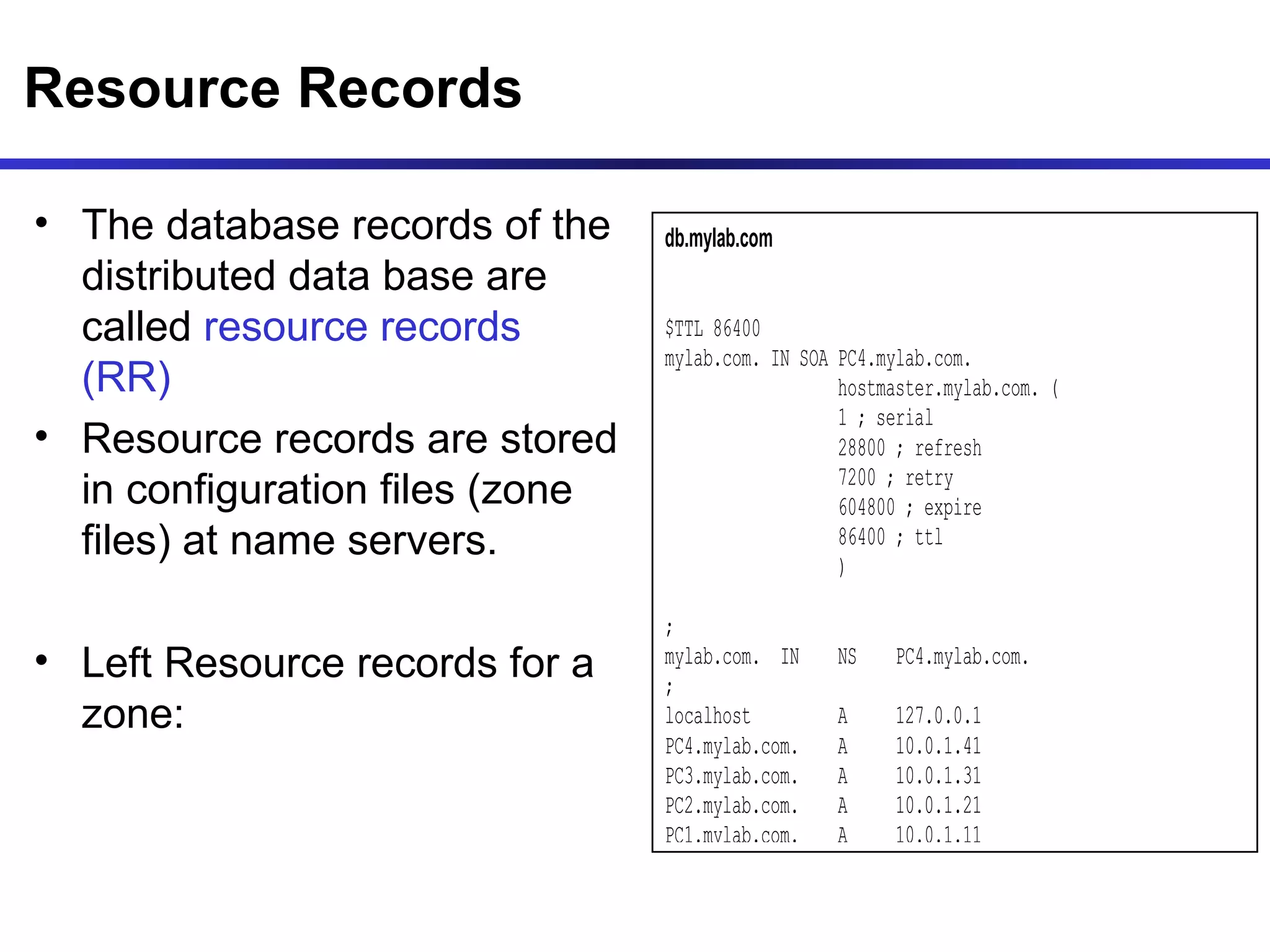 Resource Records The database records of the distributed data base are called  resource records (RR) Resource records are stored in configuration files (zone files) at name servers. Left Resource records for a zone:  