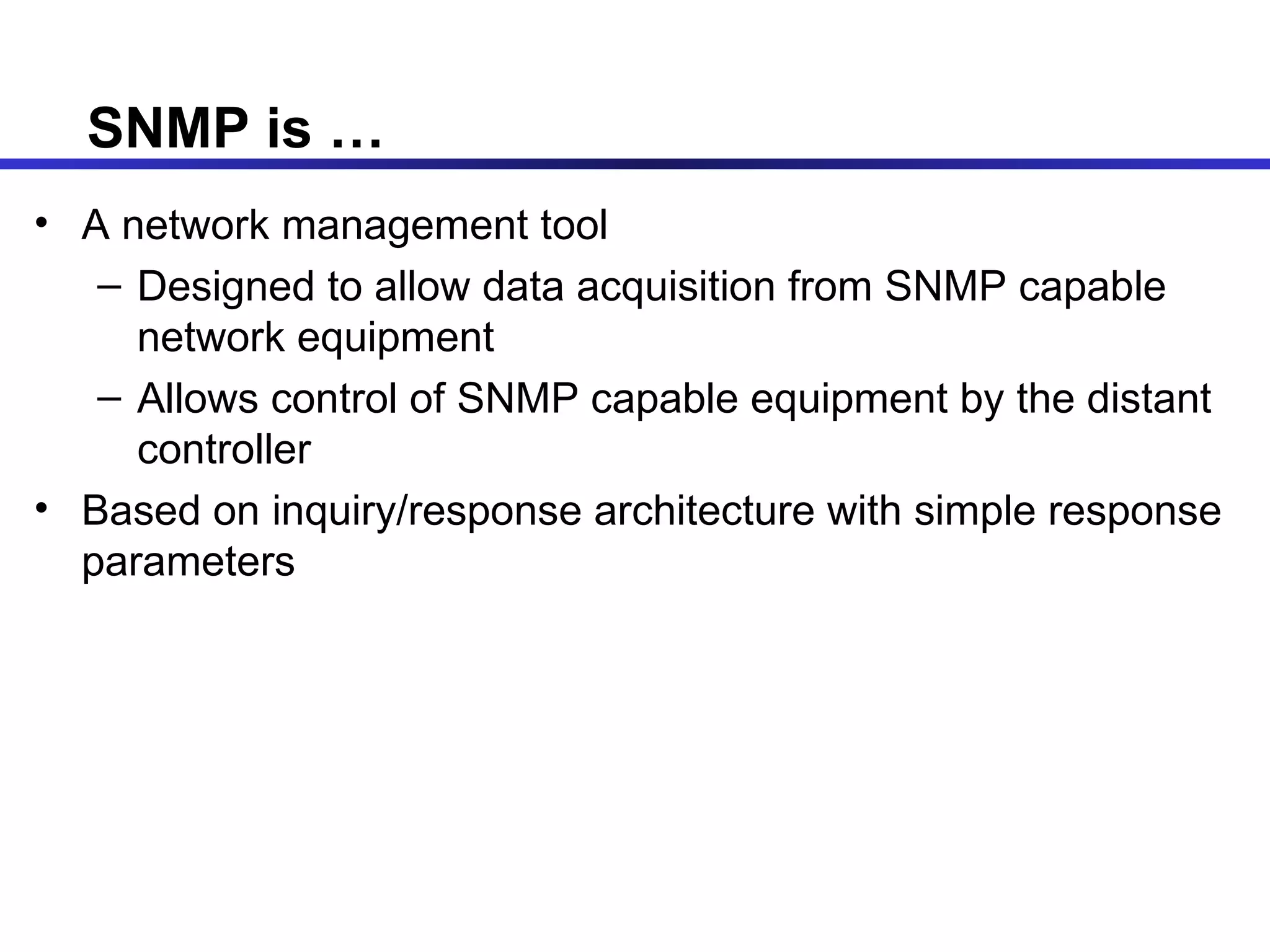 SNMP is … A network management tool Designed to allow data acquisition from SNMP capable network equipment Allows control of SNMP capable equipment by the distant controller Based on inquiry/response architecture with simple response parameters 
