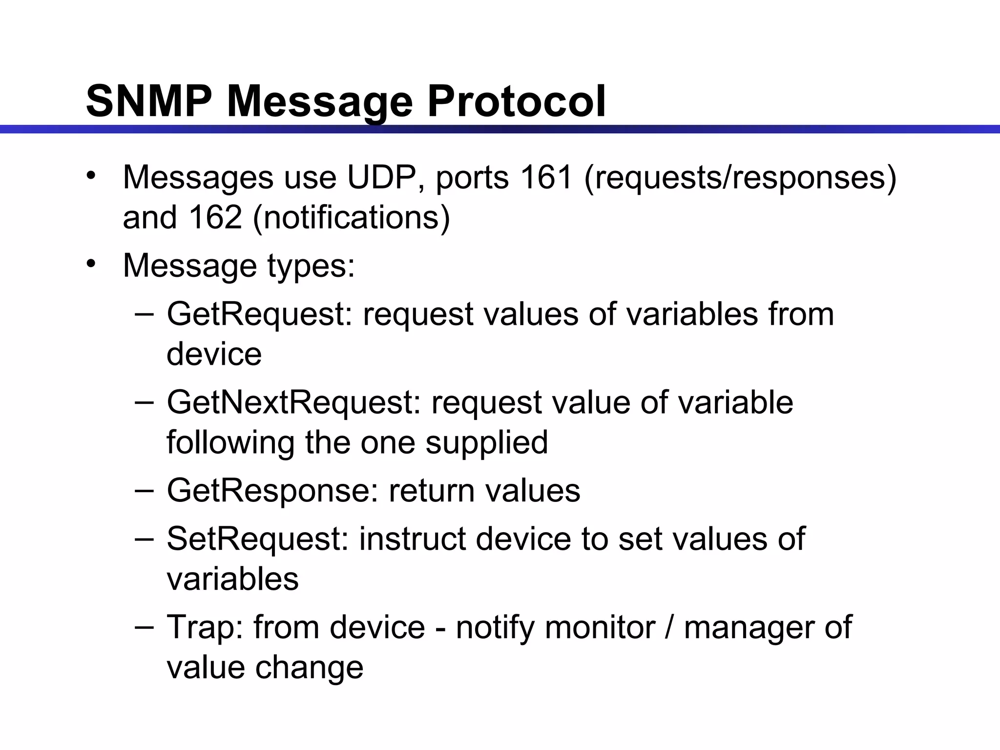 SNMP Message Protocol Messages use UDP, ports 161 (requests/responses) and 162 (notifications) Message types: GetRequest: request values of variables from device GetNextRequest: request value of variable following the one supplied GetResponse: return values SetRequest: instruct device to set values of variables Trap: from device - notify monitor / manager of value change 