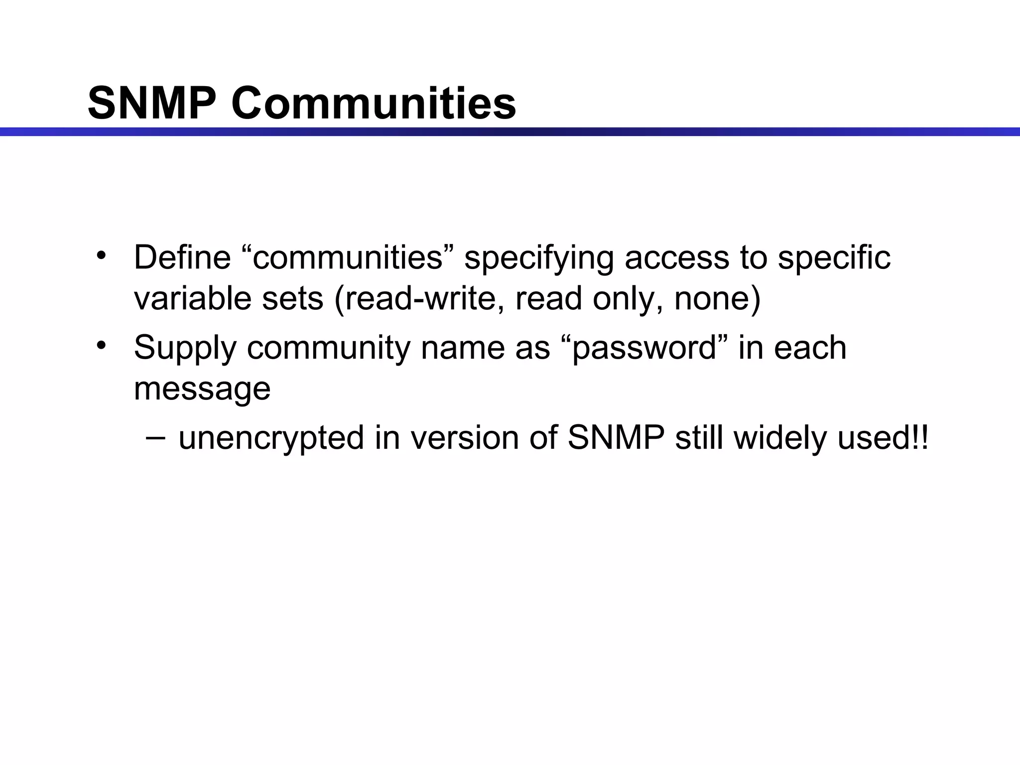 SNMP Communities Define “communities” specifying access to specific variable sets (read-write, read only, none) Supply community name as “password” in each message unencrypted in version of SNMP still widely used!! 