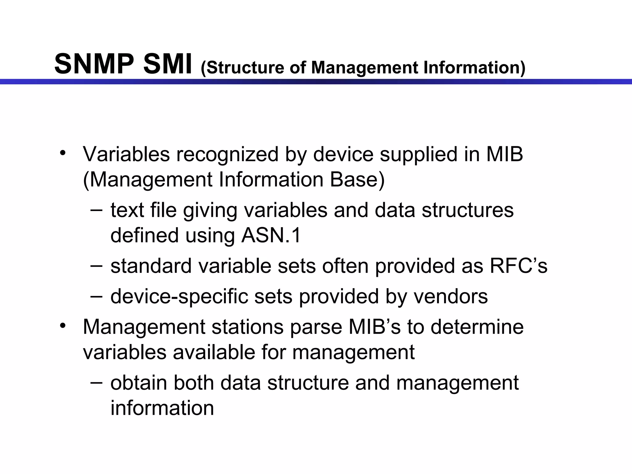 SNMP SMI  (Structure of Management Information) Variables recognized by device supplied in MIB (Management Information Base) text file giving variables and data structures defined using ASN.1 standard variable sets often provided as RFC’s device-specific sets provided by vendors Management stations parse MIB’s to determine variables available for management obtain both data structure and management information 