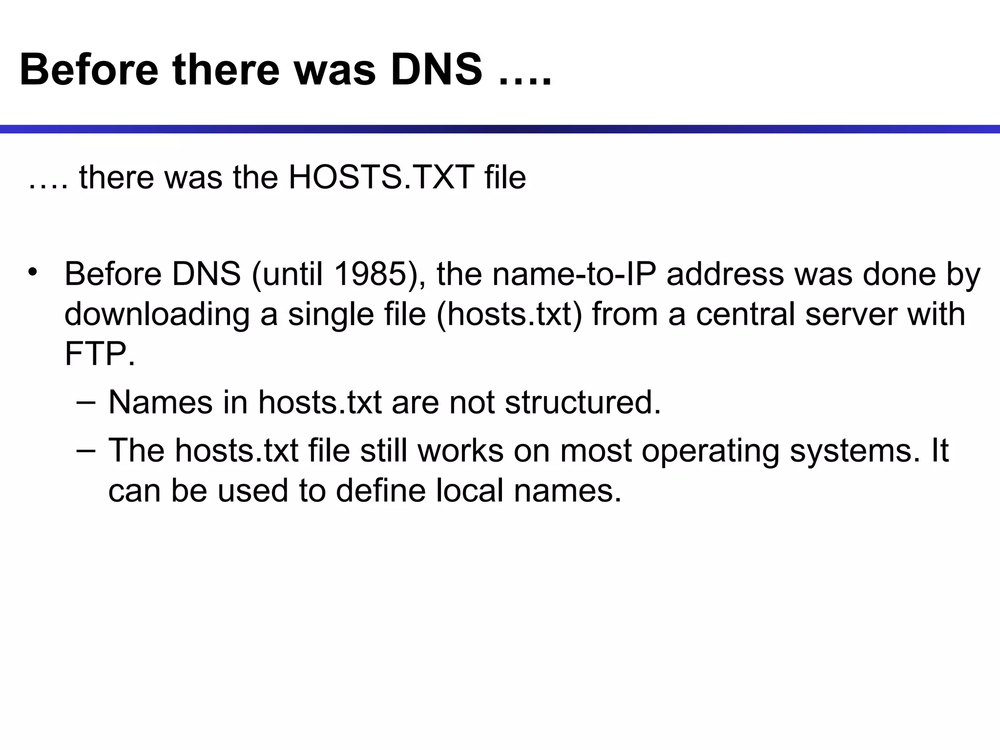 Before there was DNS …. … . there was the HOSTS.TXT file Before DNS (until 1985), the name-to-IP address was done by downloading a single file (hosts.txt) from a central server with FTP.  Names in hosts.txt are not structured. The hosts.txt file still works on most operating systems. It can be used to define local names. 