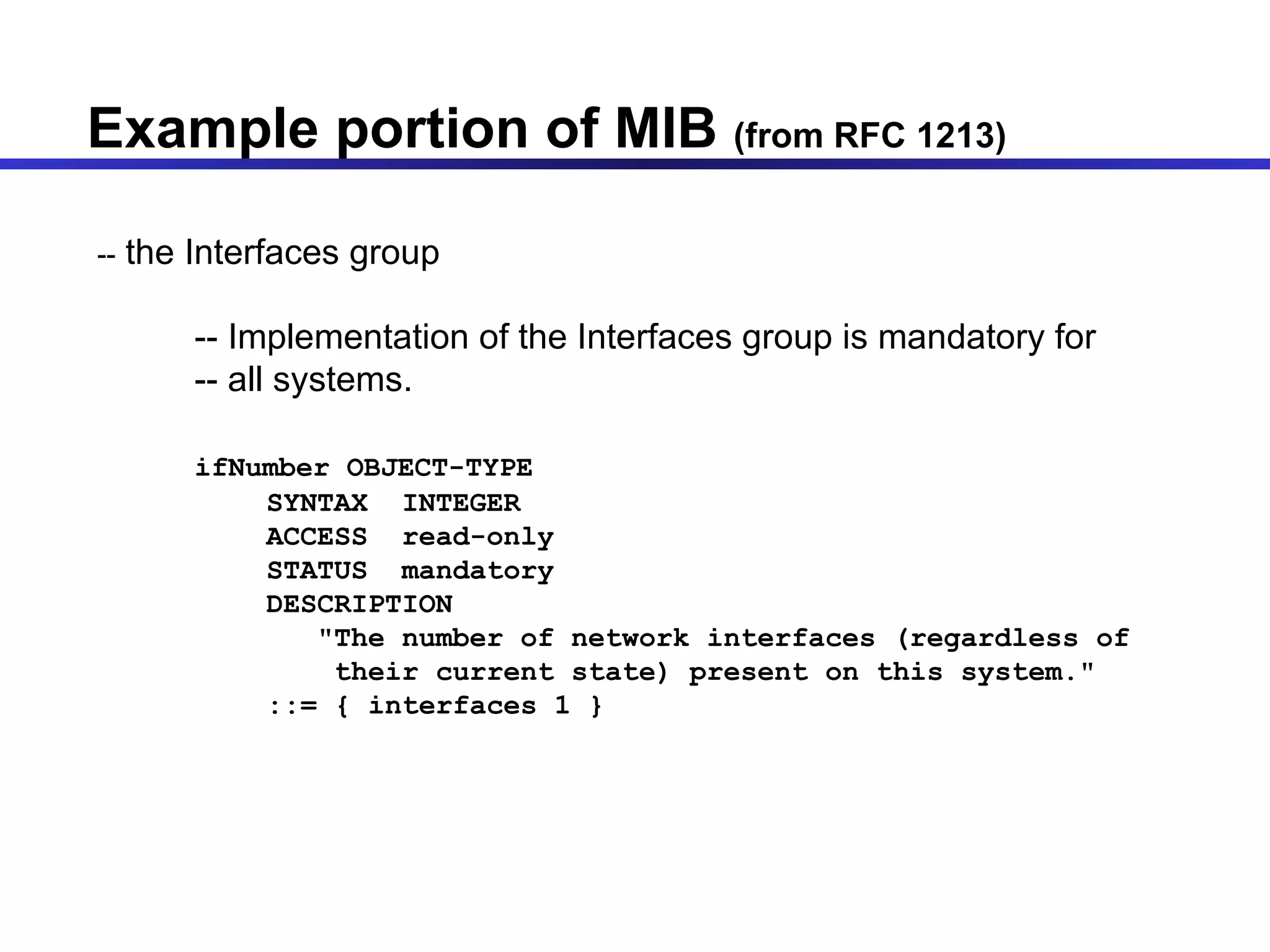 Example portion of MIB  (from RFC 1213)  --  the Interfaces group -- Implementation of the Interfaces group is mandatory for -- all systems. ifNumber OBJECT-TYPE SYNTAX  INTEGER ACCESS  read-only STATUS  mandatory DESCRIPTION &quot;The number of network interfaces (regardless of their current state) present on this system.&quot; ::= { interfaces 1 } 