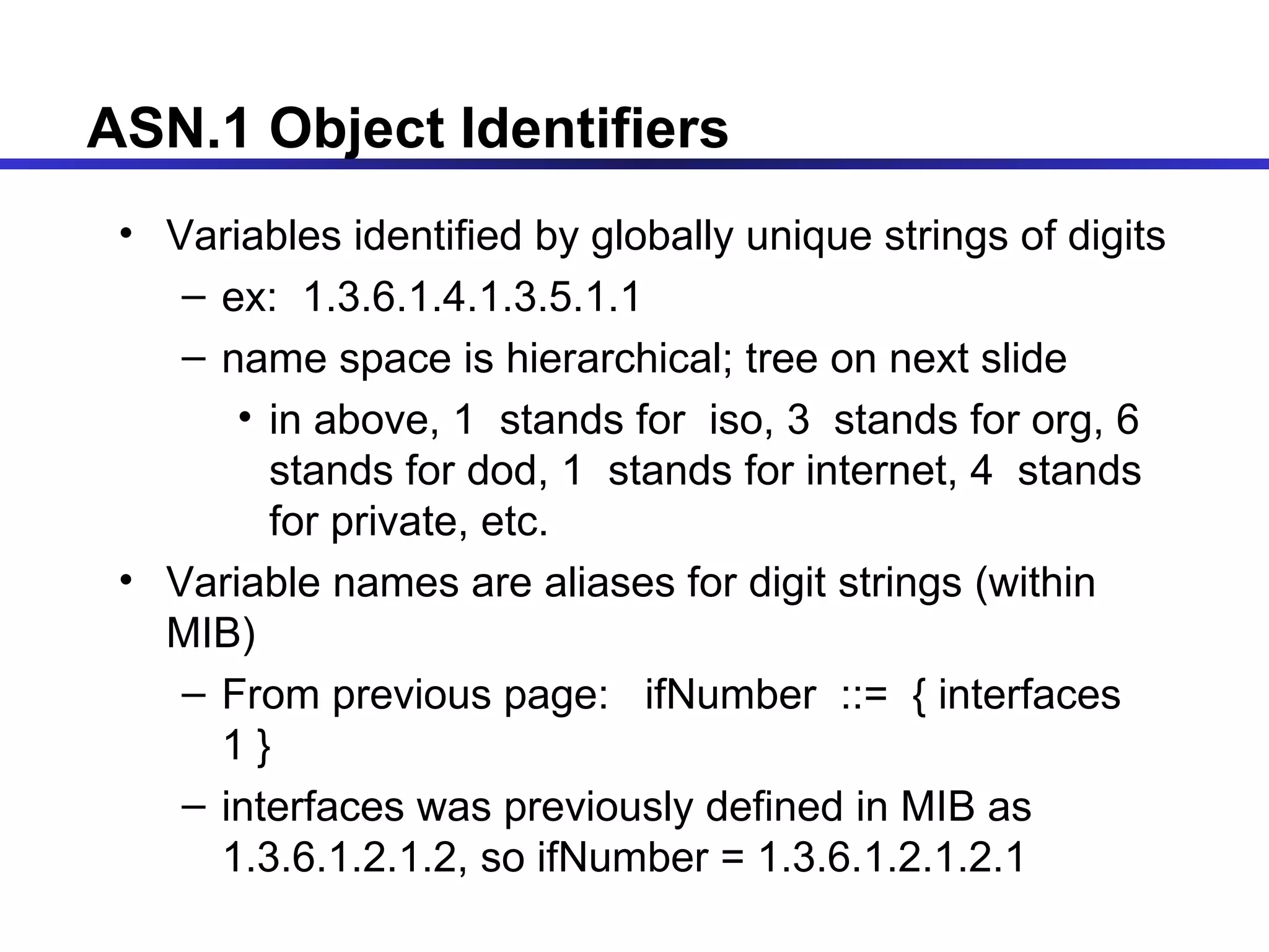 ASN.1 Object Identifiers  Variables identified by globally unique strings of digits ex:  1.3.6.1.4.1.3.5.1.1 name space is hierarchical; tree on next slide in above, 1  stands for  iso, 3  stands for org, 6  stands for dod, 1  stands for internet, 4  stands for private, etc. Variable names are aliases for digit strings (within MIB)  From previous page:  ifNumber  ::=  { interfaces 1 }  interfaces was previously defined in MIB as 1.3.6.1.2.1.2, so ifNumber = 1.3.6.1.2.1.2.1 