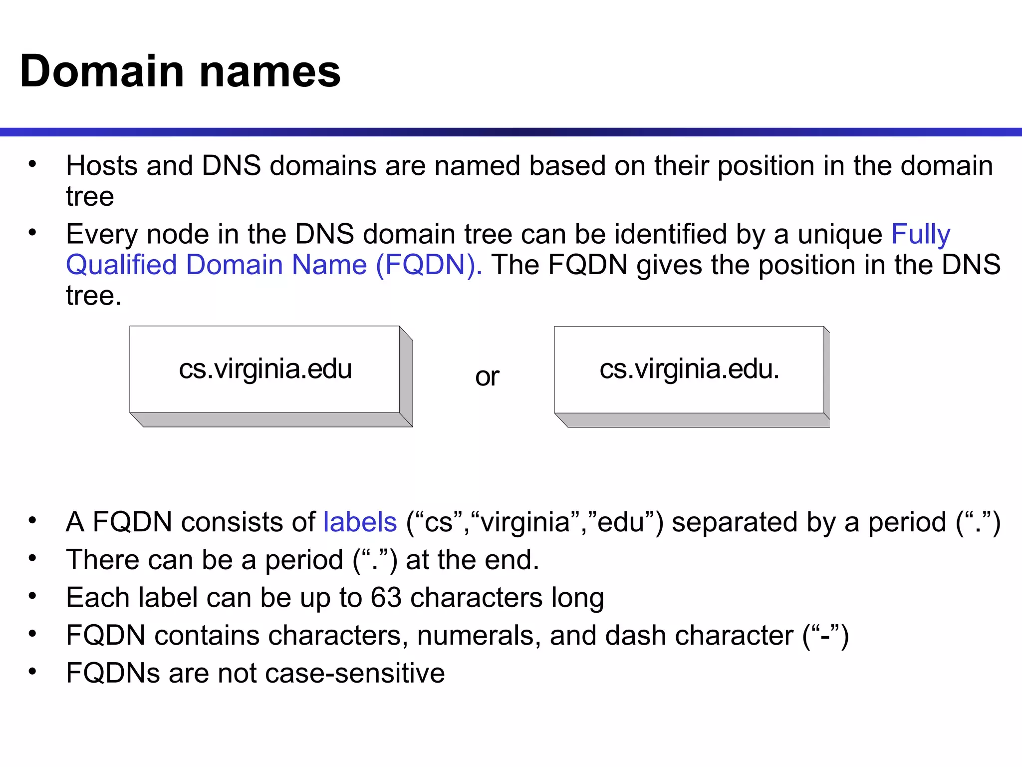 Domain names Hosts and DNS domains are named based on their position in the domain tree Every node in the DNS domain tree can be identified by a unique  Fully Qualified Domain Name (FQDN).  The FQDN gives the position in the DNS tree. A FQDN consists of  labels  (“cs”,“virginia”,”edu”) separated by a period (“.”) There can be a period (“.”) at the end. Each label can be up to 63 characters long FQDN contains characters, numerals, and dash character (“-”) FQDNs are not case-sensitive 