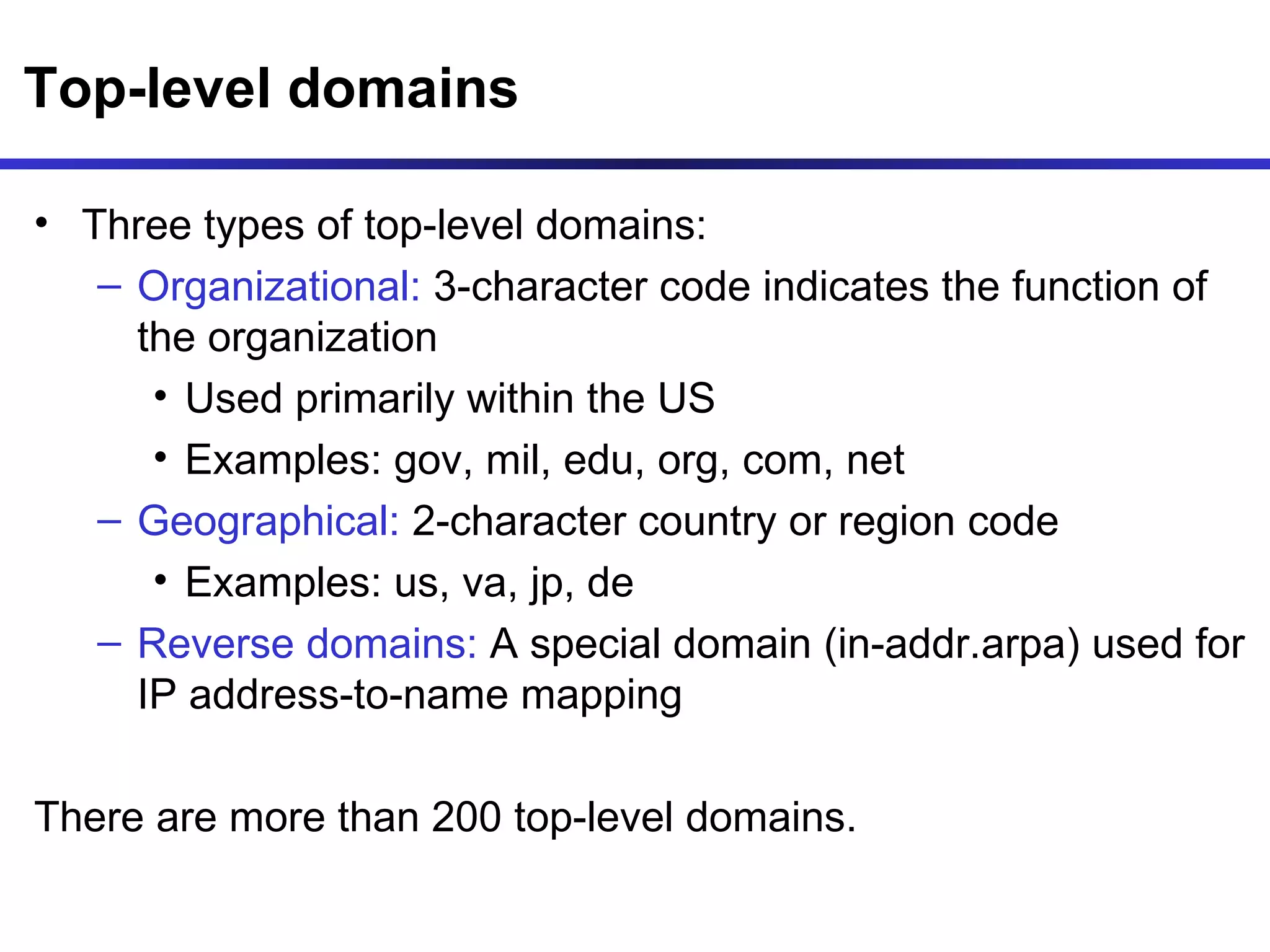 Top-level domains Three types of top-level domains: Organizational:  3-character code indicates the function of the organization Used primarily within the US  Examples: gov, mil, edu, org, com, net Geographical:  2-character country or region code Examples: us, va, jp, de Reverse domains:  A special domain (in-addr.arpa) used for IP address-to-name mapping There are more than 200 top-level domains. 